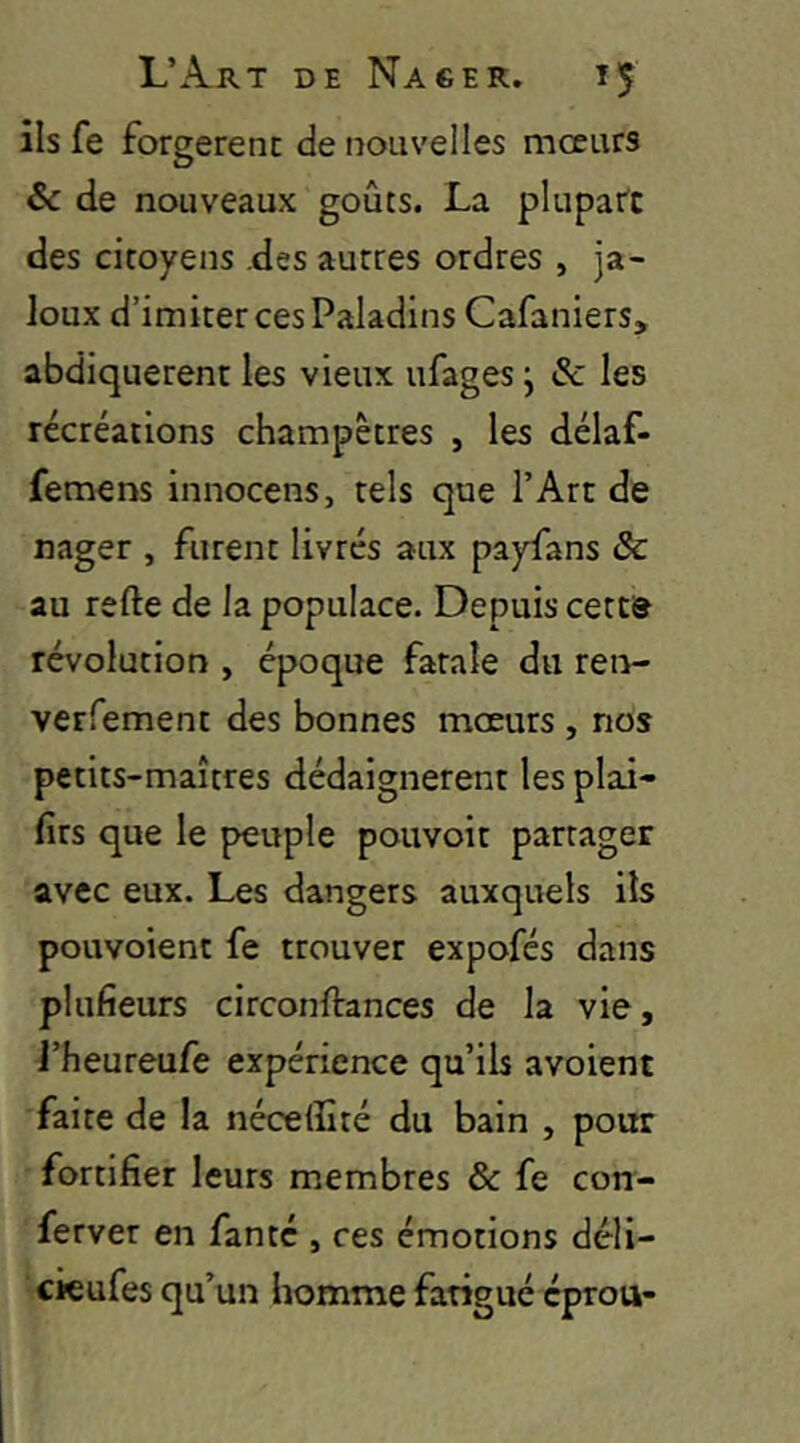 ils fe forgèrent de nouvelles mœurs & de nouveaux goûts. La plupart des citoyens .des autres ordres , ja- loux d’imiter ces Paladins Cafaniers, abdiquèrent les vieux ufages j & les récréations champêtres , les délaf- femens innocens, tels que l’Art de nager , furent livrés aux payfans & au refte de la populace. Depuis cette révolution , époque fatale du ren- verfement des bonnes mœurs , nos petits-maîtres dédaignèrent les plai- firs que le peuple pouvoit partager avec eux. Les dangers auxquels ils pouvoient fe trouver expofés dans plufieurs circonftances de la vie, J’heureufe expérience qu’ils avoient faite de la néceffité du bain , pour fortifier leurs membres & fe con- ferver en fanté , ces émotions déli- cieufes qu’un homme fatigué éprou-