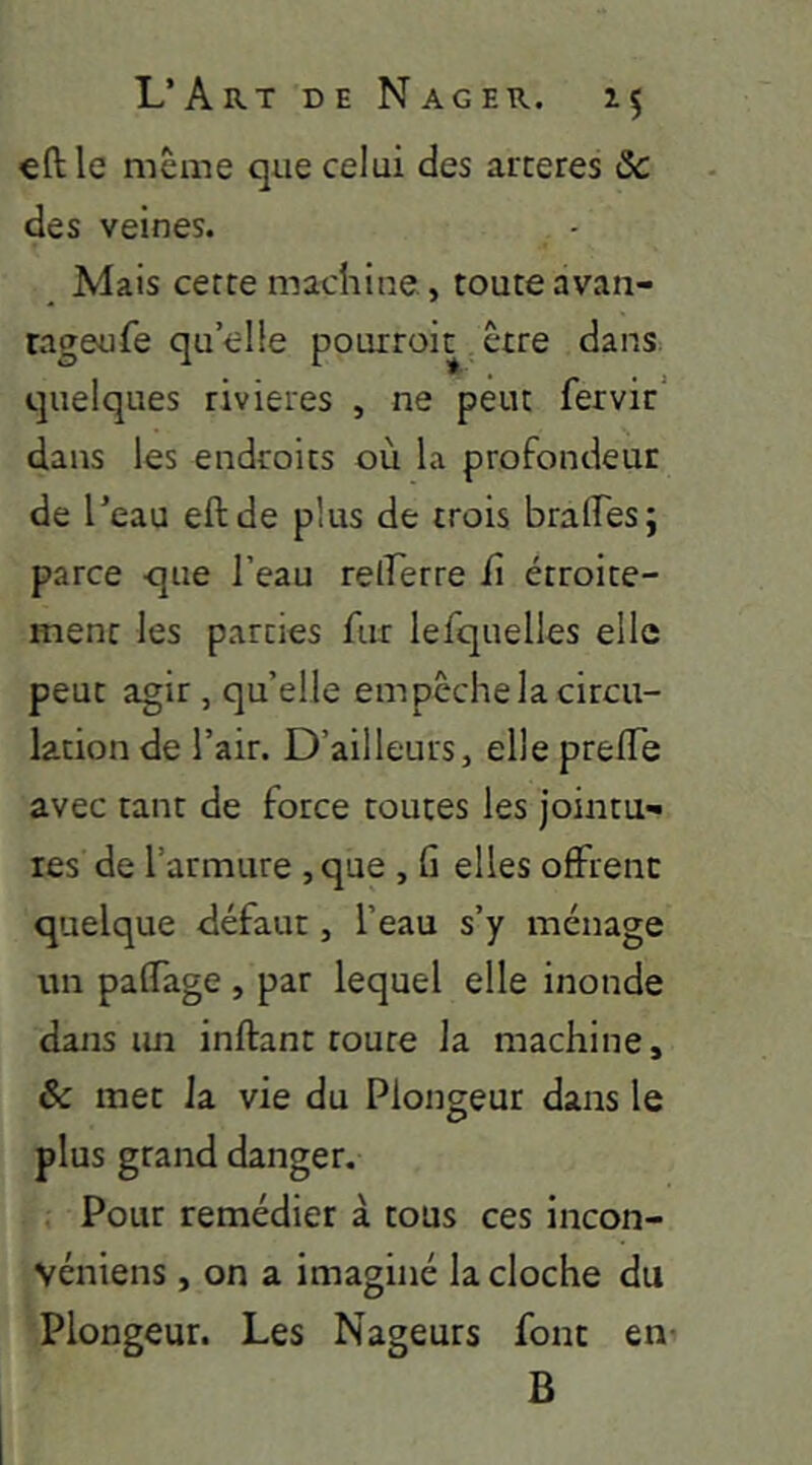 €ftle même que celui des arceres Sc des veines. Mais cette machine, toute avan- rageufe qu elle pourroit être dans, quelques rivières , ne peut fervir' dans les endroits où la profondeur de l’eau eftde plus de trois brades; parce que l’eau relferre J(i étroite- ment les parties fur lefquelles elle peut agir , quelle empêche la circu- lation de l’air. D’ailleurs, elle preiïe avec tant de force toutes les jointu** tes de l’armure , que , Ci elles offrent quelque défaut, l’eau s’y ménage un paffage , par lequel elle inonde dans im inftant route la machine, & met la vie du Plongeur dans le plus grand danger. , Pour remédier à tous ces incon- véniens , on a imaginé la cloche du Plongeur. Les Nageurs font en- B