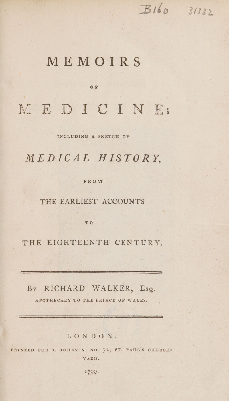 “Bilbo MEMOTRS MEDICINE; INCLUDING A SKETCH OF MEDICAL HISTORY, FROM THE EARLIEST ACCOUNTS LAE SIGHT EENTH. CUNTURY. By RICHARD WALKER, Eso. APOTHECARY TO THE PRINCE OF WALES. pa EN a LONDON: YARD. 1799.