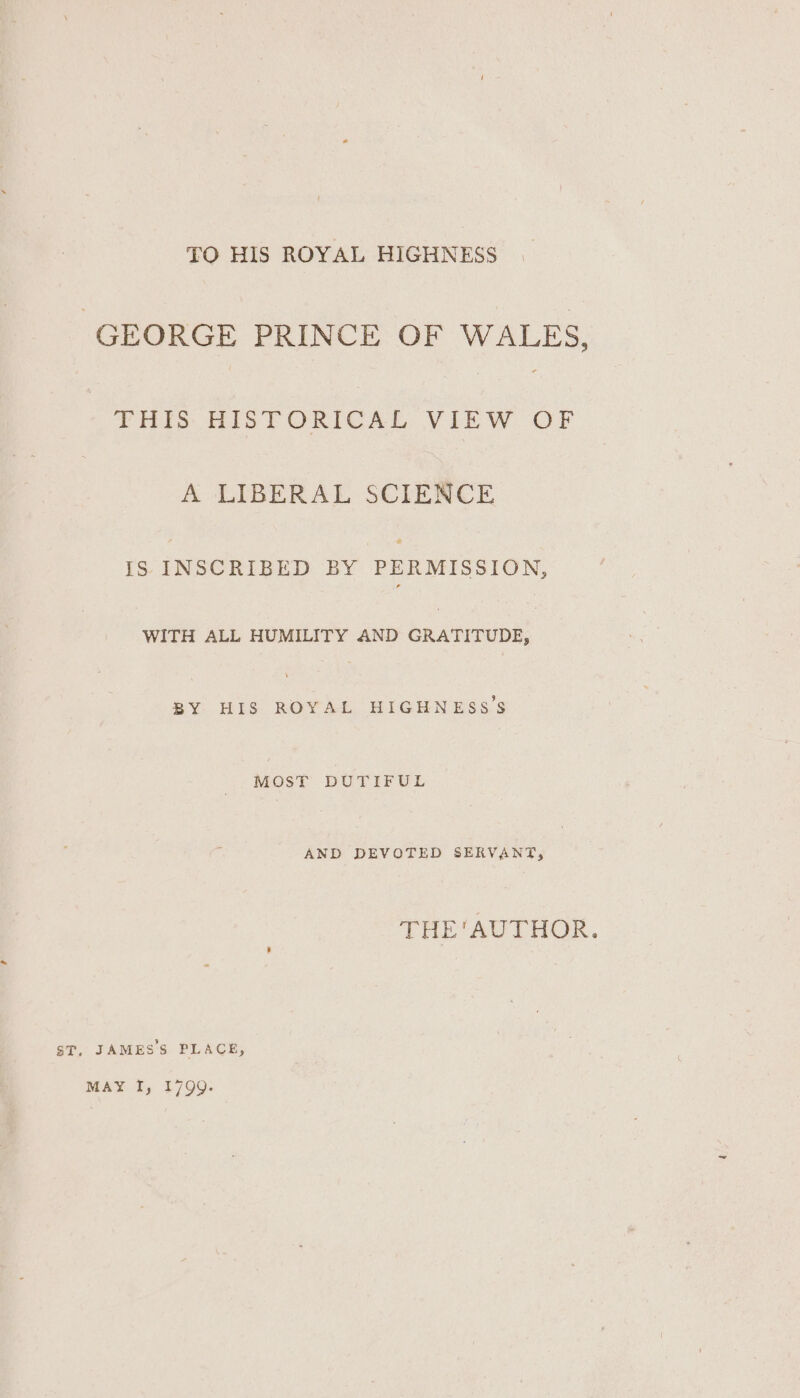 TO HIS ROYAL HIGHNESS GEORGE PRINCE OF WALES, THIS HISTORICAL VIEW OF A LIBERAL SCIENCE IS INSCRIBED BY PERMISSION, WITH ALL HUMILITY AND GRATITUDE, BY HIS ROYAL HIGHNESS'S MOST DUTIFUL AND DEVOTED SERVANT, THE'AUTHOR. ST, JAMES'S PLACE, MAY I, 1799.