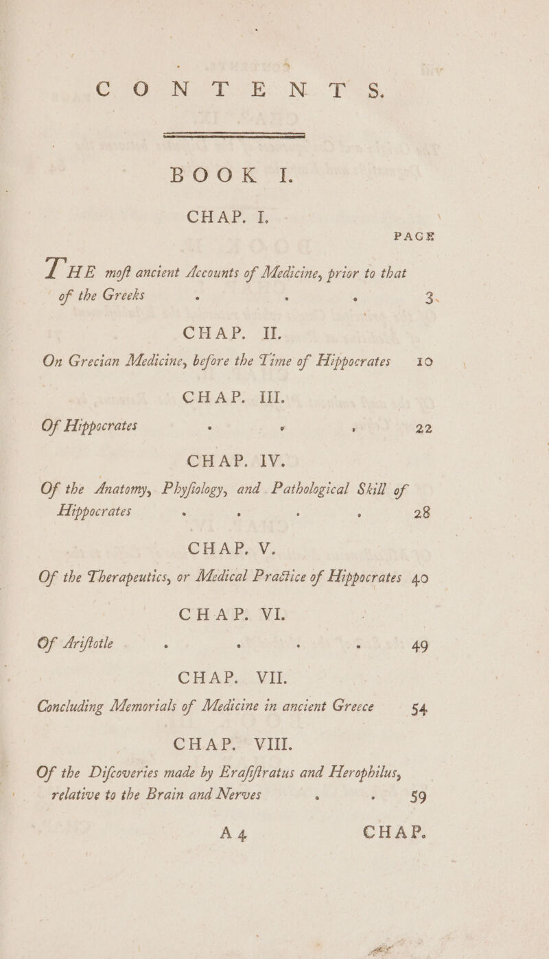 &gt; Crea ie es | Noo: Pa BOO: KR “Eh CHAP. “t. PAGE Er HE moft ancient Accounts of gi prior to that | of the Greeks - : . 2. CHAP: il, On Grecian Medicine, before the Time of Hippocrates 10 CHAP..oTM. Of Hippocrates ° ° ; 22 CHAP. IV. Of the Anatomy, Phyjfiology, and. Pathological Skill of Hippocrates : ; ’ ‘ 28 CHALE « V. Of the Therapeutics, or Medical Praétice of Hippocrates 40 CHAP. VI. | OF Ariftotle ° e ° e 49 CHAP... VIE Concluding Memorials of Medicine in ancient Greece 54 CHAP. VIII. Of the Difcoveries made by Erafiftratus and Herophilus, relative to the Brain and Nerves ; : 59 A4 CHAP.