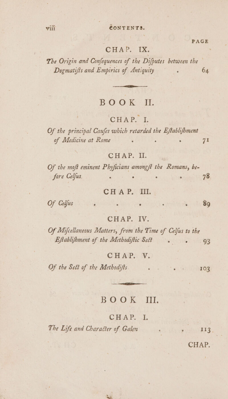 PAGE CHAP) Tx. Ihe Origin and Confequences of the Difputes between the Dogmatifts and Empirics of Antiquity : 64 BOOK IL. CH Po i. Of the principal Caufes which retarded the Eftablifhment of Medicine at Rome é : ° 71 CHAP. II. i Of the moft eminent Phyficians amongft the Romans, be- fore Celfus ; : ‘ : 78 CHAP. TL Of Celfus : : . : 89 CHAP. IV. Of Mifcellaneous Matters, from the Time of Celfus to the Eftablifhment of the Methodiftic Seét ° ‘ 93 CHAP. V. Of the Sed? of the Methodifts ha a9 103 BOO Ii, CHA FP... 1. 3 | The Life and Charaéter of Galen , ee oe 8