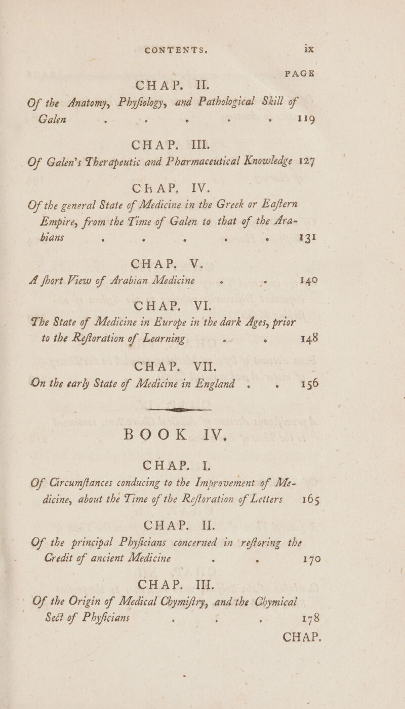 = | PAGE CHAP. i. Of the Anatomy, Phyf sie and Pathological Skill of Galen . ° ; lig CH AP. Th, Of Galen’s Therapeutic and Pharmaceutical Knowledge 127 Cu AP, 1V., Of the general State of Medicine in the Greek or Eajtern Empire, from the Time i Galen to that of the Ara- bians E ‘ 131 CHAR; 0V, A fhort View of Arabian Medicine ‘ va 140 CHAP. VI. The State of Medicine in Europe in the dark Ages, prior to the Reftoration of Learning . ° 148 Civar, Val. On the early State of Medicine in England . vo 558 BOO K...dY., CHAPLLD Of Circumftances conducing to the Improvement of Me- dicine, about the Time of the Reftoration of Letters 165 CHAP. A. Of the principal Phyficians concerned in reftoring the Credit of ancient Medicine ‘ ‘ 170 CHAP. IH. | Of the Origin of Medical Chymi sed rd the Chymical —— Seét of Phyficians : , 178 CHAP.