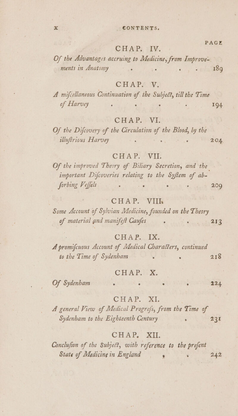 PAGE Cit APs iV. Of the Advantages accruing to aig from Improve- ments in Anatomy x See 18g CHAPS We A mifcellaneous Continuation of the Subjeét, till the Time of Harvey P : . ; 194. CHAP 6-V1. Of the Difcovery of the Circulation y the Blood, by the illufirious Harvey ; ‘ 204 | CHA PLANE Of the improved Theory of Biliary Secretion, and the important Difcoveries relating to the Syftem of ab= forbing Veffels , a ° . 209 CHAP. VIIh Some Account of Sylvian Medicine, founded on the Theory g material and manifeft Caufes . a 213 Cia 2. ix. A prom cere Account of Medical Charaéters, continued to the Time of Sydenham ' : 218 CHAR Ase, Of Sydenham ° e e ° 224 | CHAP. XI. A general View of Medical Progrefs, from the Time of Sydenham to the Eighteenth Century , 231 CHAP,” XU. Conclufion of the Subject, with reference to the prefent State of Maedicingin England | ‘ 242