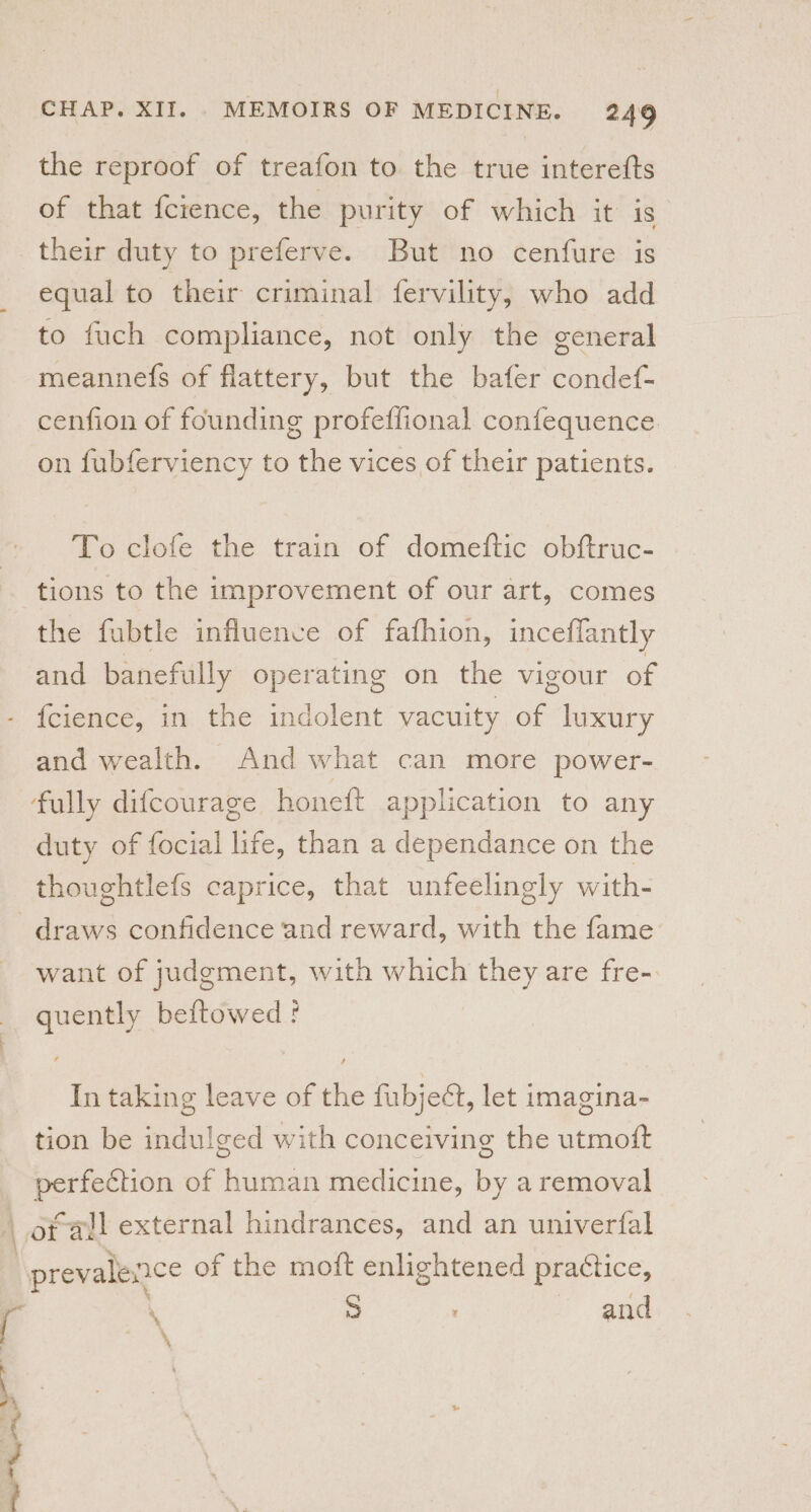 ‘| the reproof of treafon to the true interefts of that fcience, the purity of which it 1S their duty to preferve. But no cenfure is equal to their criminal fervility, who add to fuch compliance, not only the general meannefs of flattery, but the bafer condef- cenfion of founding profeflional confequence on fubferviency to the vices of their patients. To clofe the train of domeftic obftruc- tions to the improvement of our art, comes the fubtle influence of fafhion, inceflantly and banefully operating on the vigour of {cience, in the indolent vacuity of luxury and wealth. And what can more power- fully difcourage honeft application to any duty of focial life, than a dependance on the thoughtlefs caprice, that unfeelingly with- draws confidence and reward, with the fame want of judgment, with which they are fre- quently beftowed f In taking leave of the fubjeét, let imagina- tion be indulged with conceiving the utmoft perfection of human medicine, by a removal oral external hindrances, and an univerfal prevalence of the moit enlightened practice, 4 .