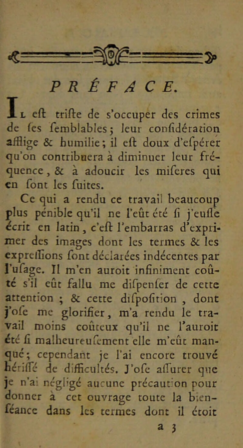 <.— PRÉFACE. Il eft trifte de s’occuper des crimes de fes femblables5 Jeui confidération afflige & humilie; il eft doux d’efpérer <]u’on contribuera à diminuer leur fré- quence , & à adoucir les miferes qui en font les fuites. Ce qui a rendu ce travail beaucoup plus pénible qu'il ne l’eût été fl j’eufle écrit en latin , c’eft l’embarras d’expri- mer des images dont les termes & les exprelîions font déclarées indécentes par l’ufage. II m’en auroit infiniment coû- té s’il eût fallu me difpenler de cette attention ; & cette difpofition , dont j’ofe me glorifier, m’a rendu le tra- vail moins coûteux qu’il ne Tauroit été fi malheureufcment elle m’eût man- qué; cependant je l'ai encore trouvé hériffé de difficultés. J’ofe afTurer que je n’ai négligé aucune précaution pour donner à cet ouvrage toute la b;en- féancc dans les termes dont il étoit