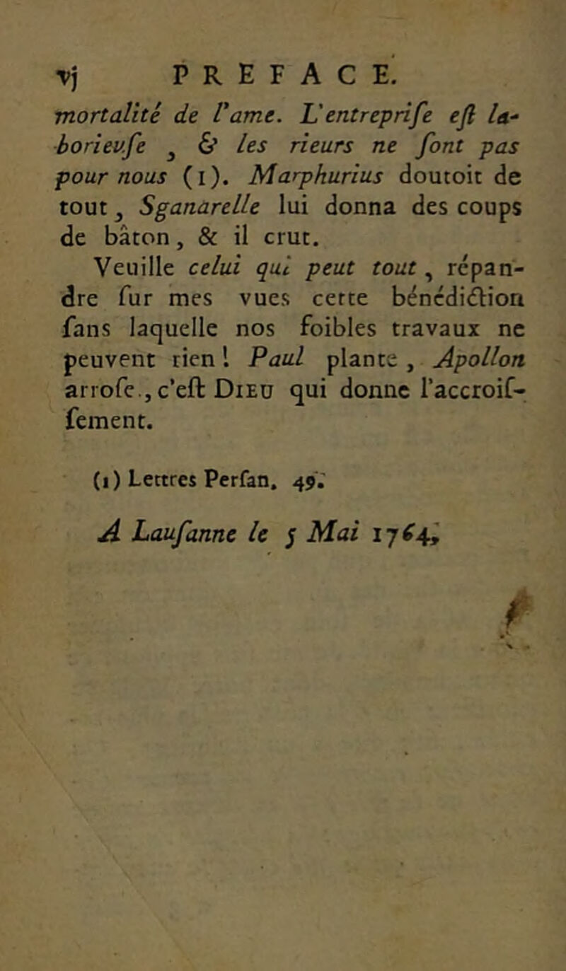 Tj préfacé! mortalité de l'ame. L'entreprife ejl la- boriev.fe ^ & les rieurs ne font pas pour nous (i). Marphurius doutoit de tout, Sganarelle lui donna des coups de bâton, & il crut. Veuille celui qui peut tout, répan- dre fur mes vues cette bénédiction fans laquelle nos foibles travaux ne peuvent rien l Paul plante , Apollon arrofe , c’eft Died qui donne raccroif- fement. (i) Lettres Perfan, 45. A Laufanne U j Mai 1764I