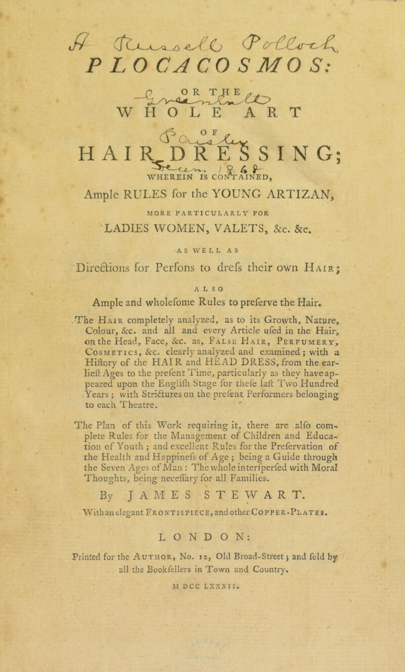 iff Cj ff* ‘cAAo-cA^ P LO CACO S MO S: WHOLE ART HAIRDRESSING; ) P C% L WHEREIN IS CONTAINED, Ample RULES for the YOUNG ARTIZAN, MORE PARTICULARLY FOR LADIES WOMEN, VALETS, &c. &c. AS WE L L AS Directions for Perfons to drefs their own Hair; ALSO t Ample and wholefome Rules to preferve the Hair. .The Hair completely analyzed, as to its Growth, Nature, Colour, &c. and all and every Article ufed in the Hair, on the Head, Face, &c. as. False Hair, Perfumery, Cosmetics, &c. clearly analyzed and examined; with a Hiftcry of the HAIR and HEAD DRESS, from the ear- liell Ages to the prelent Time, particularly as they haveap- peared upon the Engiifh Stage for thefe lail Two Hundred Years ; with Strictures on the prefent Performers belonging to each Theatre. I The Plan of this Work requiring it, there are alfo com- plete Rules for the Management of Children and Educa- tion of Youth ; and excellent Rules for the Prefervation of the Health and Happinefs of Age ; being a Guide through the Seven Ages of Man : The whole interfperfed with Moral Thoughts, being neceflaryfor all Families. By JAMES STEWART. With an elegant Front is piece, and other Copper-Plates. LONDON: Printed for the Author, No. iz, Old Broad-Street; and fold by all the Bookl'ellers in Town and Country.