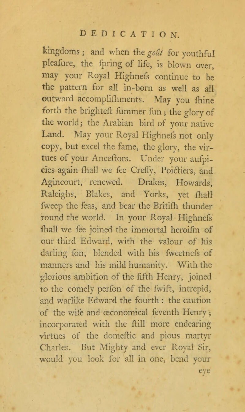 DEDICATION. kingdoms; and when the gout for youthful pleafure, the fpring of life, is blown over, may your R.oyal Highnefs continue to be the pattern for all in-born as well as all outward accomplifhments. May you fifine forth the brighteft fummer fun ; the glory of the world; the Arabian bird of your native Land. May your Royal Highnefs not only copy, but excel the fame, the glory, the vir- tues of your Anceftors. Under your aufpi- cies again dial] we fee Crefiy, Poictiers, and Agincourt, renewed. Drakes, Howards, Raleighs, Blakes, and Yorks, yet lhall fweep the feas, and bear the Britifh thunder round the world. In your Royal Highnefs fhall we fee joined the immortal heroifm of our third Edward, with the valour of his darling fon, blended with his fvveetnefs of manners and his mild humanity. With the glorious ambition of the fifth Henry, joined to the comely perfon of the fvvift, intrepid, and warlike Edward the fourth : the caution of the wife and ceconomical feventh Henry; incorporated with the ftill more endearing virtues of the domeftic and pious martyr Charles. But Mighty and ever Royal Sir, would you look for all in one, bend your eye *
