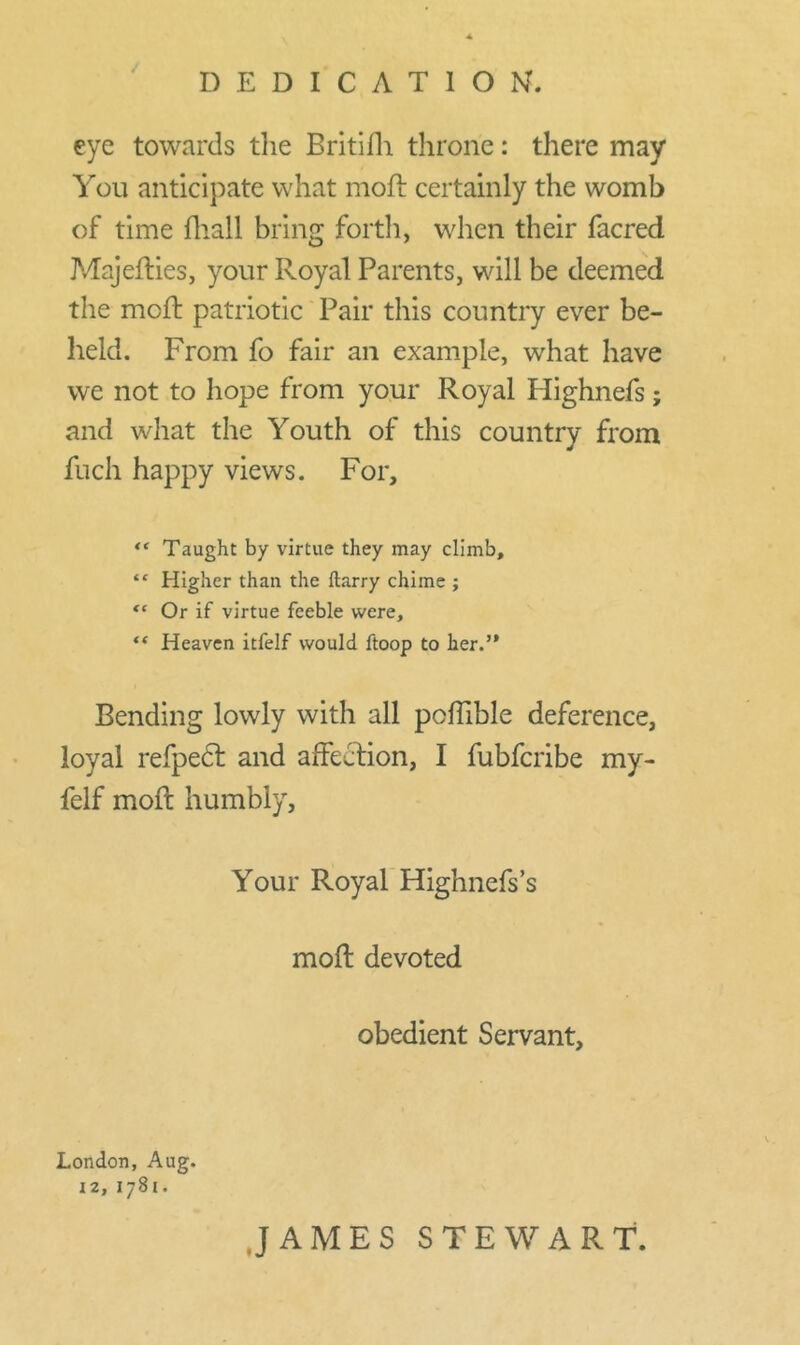 eye towards the Britifh throne: there may You anticipate what mod: certainly the womb of time fhall bring forth, when their facred Majefties, your Royal Parents, will be deemed the mcft patriotic Pair this country ever be- held. From fo fair an example, what have we not to hope from your Royal Ilighnefs; and what the Youth of this country from fuch happy views. For, “ Taught by virtue they may climb, “ Higher than the Harry chime ; “ Or if virtue feeble were, “ Heaven itfelf would ftoop to her.” Bending lowly with all poffible deference, loyal refpedt and affection, I fubfcribe my- felf moil humbly. Your Royal Highnefs’s mod devoted obedient Servant, London, Aug. 12, I781. JAMES STEWART.