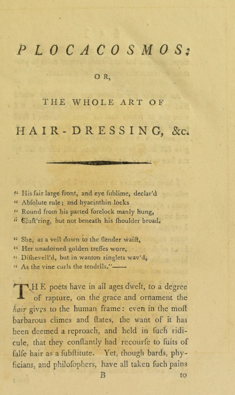 9 PLOCACOSMOS O Rj THE WHOLE ART OF HAIR-DRESSING, &c* “ His fair large front, and eye fublime, declar’d “ Abfolute rule; and hyacinthin locks “ Round from his parted forelock manly hung, “ Sluft’ring, but not beneath his fhoulder broad. 1 *s She, as a veil down to the (lender waift, “ Her unadorned golden trefles wore, “ Difhevell’d, but in wanton ringlets wav’d, « As the vine curls the tendrils.” T.H E poets have in all ages dwelt, to a degree of rapture, on the grace and ornament the hair givrs to the human frame: even in the molt barbarous climes and dates, the want of it has been deemed a reproach, and held in fuch ridi- cule, that they condantly had recourfc to fuits of falfe hair as a fubftitute. Yet, though bards, phy- ficians, and philofophers, have all taken fuch pains B to