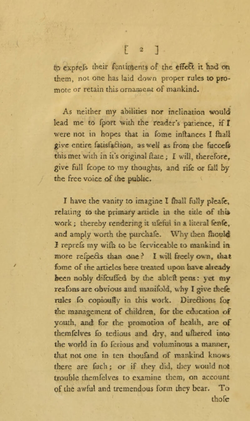 to exprels their femiments of the effect ft had on them, not one has laid down proper rules to pro- mote or retain this ornament of mankind. As neither my abilities nor inclination wouldi lead me to fport with the reader’s patience, if l were not in hopes that in fome inftances I fhaU give entire fatisfa&ion, as well as from the fuccefc this met with in it’s original ftate; I will, therefore, give full fcope to my thoughts, and rife or fail by the free voice of the public. I have the vanity to imagine I (hall fully pleafe, relating to the primary article in the tide of this, work; thereby rendering it uiefut in a literal fettle, and amply worth the purchafe. Why then fhculd I veprefs my with to be ferviceable to mankind in more relpe&s than cute ? I will freely own, that fome of the articles here treated upon have already been nobly difcuSed by the able ft pens: yet my reafbns are obvious and manifold, why I give thefe rules fo copioulty in this work. Dire&ions for the management of children, for the education of youth, and for the promotion of health, are of themfelves fo tedious and dry, and ulhered into the world in fo ferious and voluminous a manner, that not one in, ten thoufand of mankind knows there are fuch; or if they did, they would not trouble themfelves to examine them, on account of the awful and tremendous form they bear. To thole