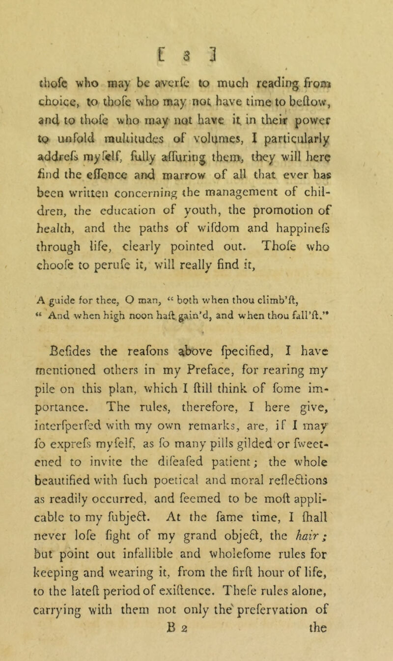< thofe who may be averfe to much reading from choice, to thofe who may not have time to bellow, and to thofe who may not have it, in their power to unfold multitudes of volumes, I particularly addrefs mylelf, fully affixing them, they will here find the efTence and marrow of all that ever has been written concerning the management of chil- dren, the education of youth, the promotion of health, and the paths of wifdom and happinefs through life, clearly pointed out. Thofe who choofe to perufe it, will really find it, A guide for thee, O man, “ both when thou climb’ft, “ And when high noon haft gain’d, and when thou fail’d.’* ■ i Befides the reafons above fpecified, I have mentioned others in my Preface, for rearing my pile on this plan, which I ftill think of fome im- portance. The rules, therefore, I here give, interfperfed with my own remarks, are, if I may fo exprefs myfelf, as fo many pills gilded or fweet- ened to invite the difeafed patient; the whole beautified with fuch poetical and moral reflections as readily occurred, and feemed to be moft appli- cable to my fubjeft. At the fame time, I (hall never lofe fight of my grand objeft, the hair; but point out infallible and wholefome rules for keeping and wearing it, from the firft hour oflife, to the latefl period of exigence. Thefe rules alone, carrying with them not only the prefervation of B 2 the