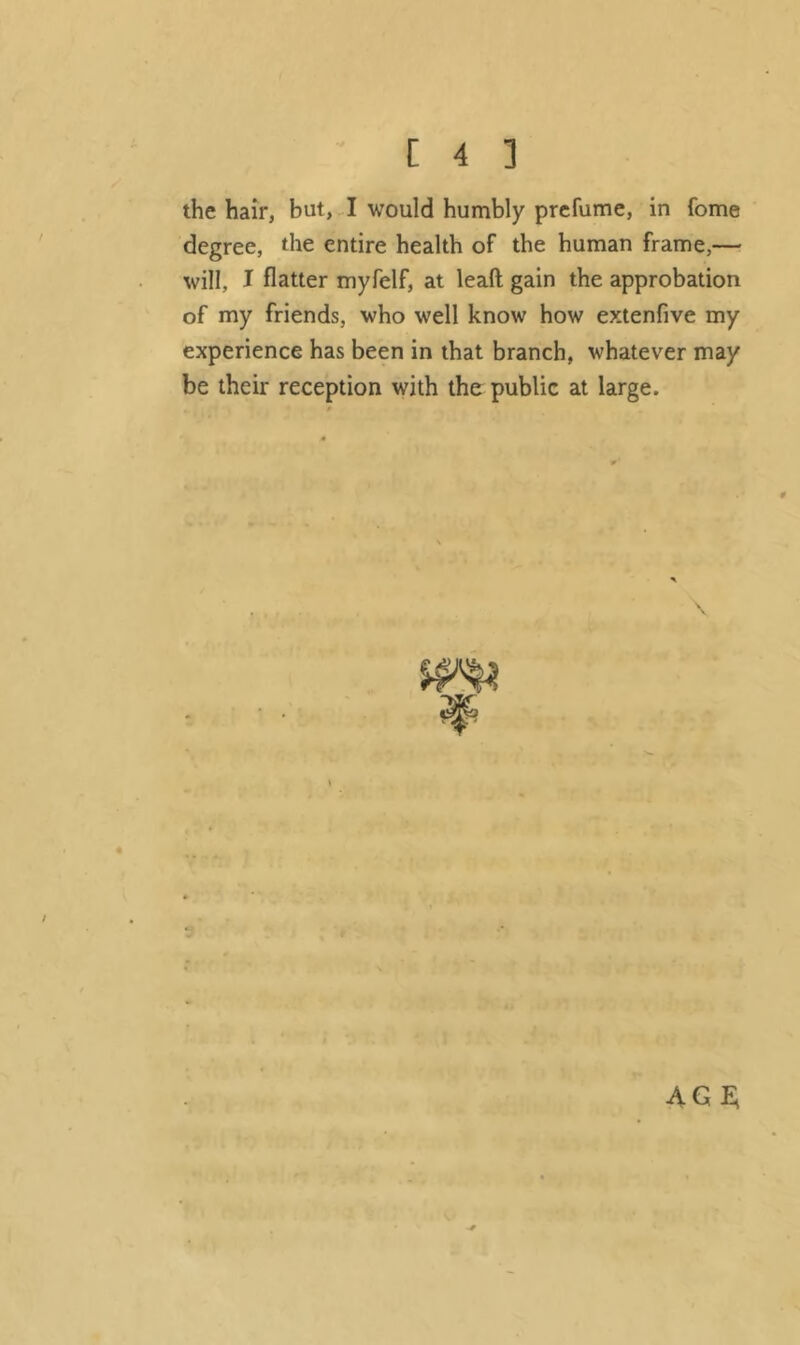 the hair, but, I would humbly prefume, in fome degree, the entire health of the human frame,— will, I flatter myfelf, at lead gain the approbation of my friends, who well know how extenfive my experience has been in that branch, whatever may be their reception with the public at large. agi;