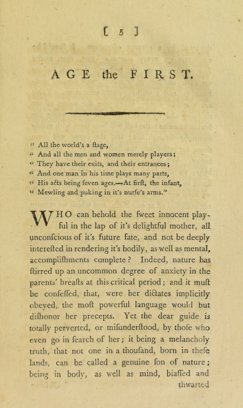 AGE the FIRST. <5 All the world’s a ftage, And all the men and women merely players; <f They have their exits, and their entrances; <{ And one man in his time plays many parts, *c His a£ls being feven ages.—?At firft, the infant. Mewling and puking in it’s nurfe’s arms.” H O can behold the fweet innocent play- • * ful in the lap of it’s delightful mother, all unconfcious of it’s future fate, and not be deeply intereded in rendering it’s bodily, as well as mental, accomplifhments complete ? Indeed, nature has ftirred up an uncommon degree of anxiety in the parents’ breads at this critical period; and it muft be confelfed, that, were her dictates implicitly obeyed, the mod powerful language would but difhonor her precepts. Yet the dear guide is totally perverted, or mifunderdood, by thofe who even go in fearch of her; it being a melancholy truth, that not one in a thoufand, born in thefe lands, can be called a genuine fon of nature; being in body, as well as mind, biaffed and thwarted