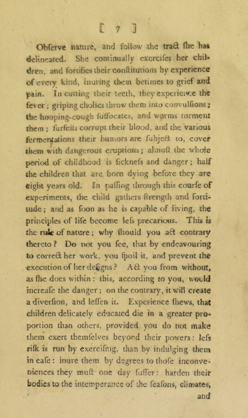 Gbfcrve Mature, and follow the trad fhe has delineated. She continually excrcifes her chil- dren, and fortifies their confticutions by experience of every kind, inuring them betimes to grief and pain. In cutting their teeth, they experience the fever; griping cholics throw them into convulfxons; the hooping-cough fotfocates, and worms torment them ; forfeits corrupt their blood, and the various fermentations their humors are fohjcfct to, cover them with dangerous eruptions; aim oft the whole period of childhood is ficknefs and danger; half the children that are born dying before they are eight years old. In pafTrng through this coarfe of experiments, the child gathers firength and forti- tude ; and as foon as he is capable of living, the principle* of life become lefs precarious. This is the rule of nature; why fiiould you aft contrary thereto ? Do not you fee, that by endeavouring to correct her work, you fpoil it, and prevent the execution of her deigns ? A £1 you from without, as ft&c does within: this, according to you, would increafe the danger; on the contrary, it wifi create adiverfton, and leffen it. Experience ftiews, that children delicately educated die in a greater pro- portion than others, provided you do not make them exert themfelves beyond their powers: lefs rifk is run by exercifr.ig, than by indulging them in eafe : inure them by degrees to thofe inconve- niences they muft one day fuffer: harden their bodies to the intemperance of the feafons, climates** and
