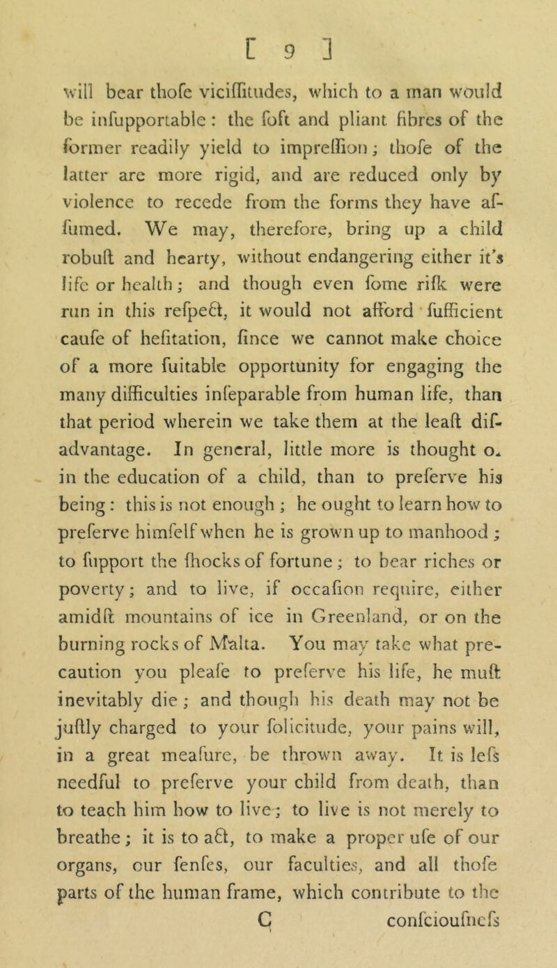 will bear thofe viciffitudes, which to a man would be infupportable : the foft and pliant, fibres of the former readily yield to impreffion; thofe of the latter arc more rigid, and are reduced only by violence to recede from the forms they have af- fumed. We may, therefore, bring up a child robull and hearty, without endangering either it’s life or health; and though even fome rifle were run in this refped, it would not afford fufficient caufe of hefitation, fince we cannot make choice of a more fuitable opportunity for engaging the many difficulties infeparable from human life, than that period wherein we take them at the lead dis- advantage- In general, little more is thought o. in the education of a child, than to preferve his being: this is not enough ; he ought to learn how to preferve himfelf when he is grown up to manhood ; to fupport the (hocks of fortune; to bear riches or poverty; and to live, if occafion require, either amidft mountains of ice in Greenland, or on the burning rocks of Malta. You may take what pre- caution you pleafe to preferve his life, he muft inevitably die ; and though his death may not be juftly charged to your folic.itude, your pains will, in a great meafure, be thrown away. It is lefs needful to preferve your child from death, than to teach him how to live; to live is not merely to breathe ; it is to ad, to make a proper ufe of our organs, cur fenfes, our faculties, and all thofe parts of the human frame, which contribute to the C confcioufnefs