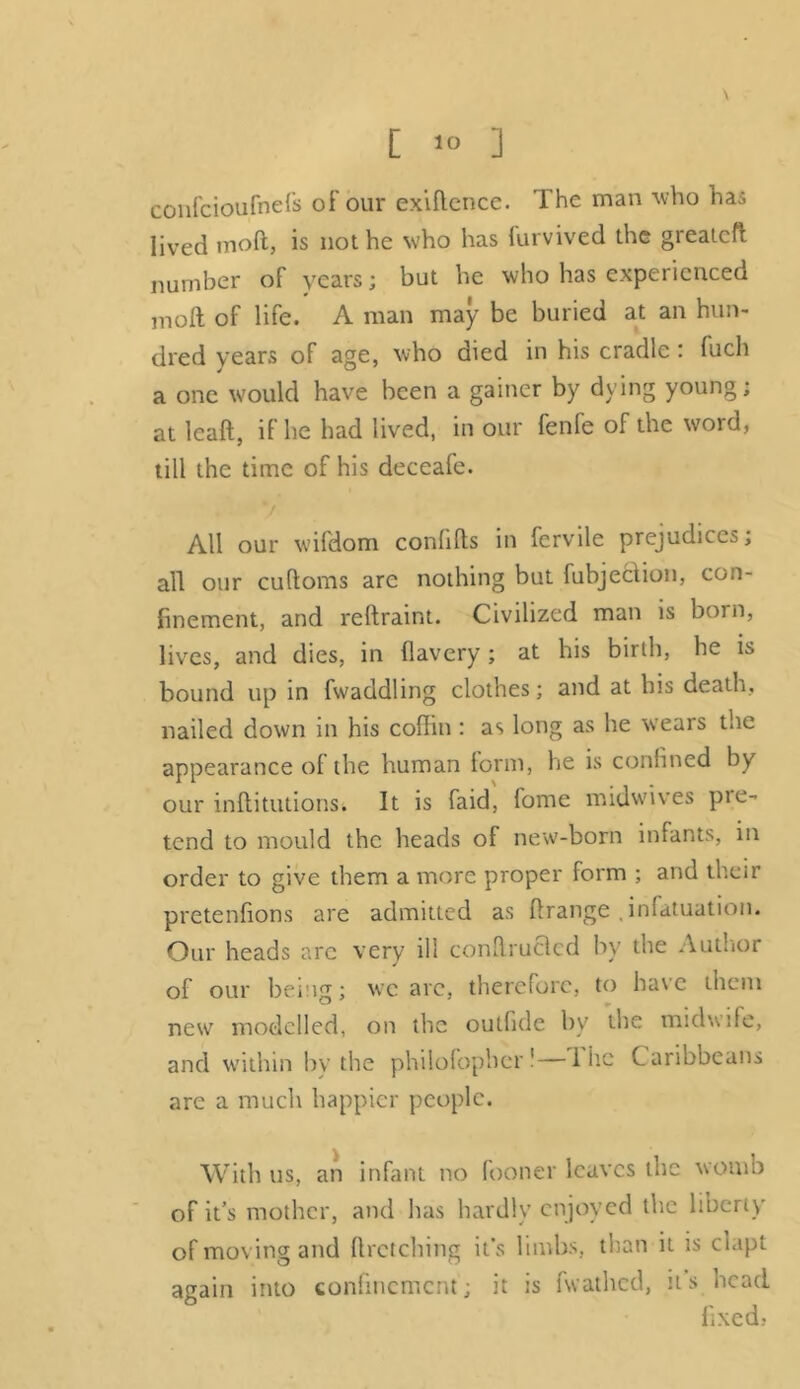 [ >° ] confcioufnefs of our exiflcnce. The man who has lived mod, is not he who has furvived the greateft number of years; but he who has experienced molt of life. A man may be buried at an hun- dred years of age, who died in his cradle : fuch a one would have been a gainer by dying young; at leaft, if he had lived, in our fenfe of the word, till the time of his deceafe. All our wifdom conlilts in fervile prejudices; all our cuftoms arc nothing but (ubjeclion, con- finement, and reftraint. Civilized man is born, lives, and dies, in flavery; at his birth, he is bound up in fwaddling clothes; and at his death, nailed down in his coffin : as long as he wears the appearance of the human form, he is confined by our inflitutions. It is faid, fome midwives pie- tend to mould the heads of new-born infants, in order to give them a more proper form ; and their pretenfions are admitted as ftrange , infatuation. Our heads arc very ill conflrucled by the Author of our being; weave, therefore, to have them new modelled, on the outfide by the midwife, and within bv the philofopher!—1 he Caribbeans are a much happier people. With us, an infant no fooner leaves the womb of it’s mother, and has hardly enjoyed the liberty of moving and firetching it's limbs, than it is clapt again into confinement; it is fwathed, it s head fixed,