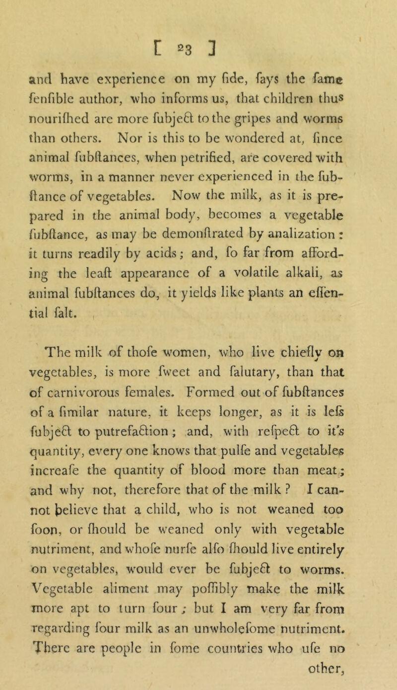 and have experience on my fide, fays the fame fenfible author, who informs us, that children thus nourifhed are more fubjefit to the gripes and worms than others. Nor is this to be wondered at, fince animal fubftances, when petrified, are covered with worms, in a manner never experienced in the fub- ftance of vegetables. Now the milk, as it is pre- pared in the animal body, becomes a vegetable fubftance, as may be demonflrated by analization : it turns readily by acids; and, fo far from afford- ing the leaft appearance of a volatile alkali, as animal fubftances do, it yields like plants an efien- tial fait. , The milk of thofe women, who live chieflv on J vegetables, is more fweet and falutary, than that of carnivorous females. Formed out of fubftances of a fimilar nature, it keeps longer, as it is lefs fubjeft to putrefafition ; and, with refpefit to it’s quantity, every one knows that pulfe and vegetables increafe the quantity of blood more than meat; and why not, therefore that of the milk ? I can- not believe that a child, who is not weaned too foon, or fhould be weaned only with vegetable nutriment, and whofe nurfe alfo fhould live entirely on vegetables, would ever be fubjefil to worms. Vegetable aliment may poffibly make the milk more apt to turn four; but I am very far from regarding four milk as an unwholefome nutriment. There are people in fomc countries who ufe no other,