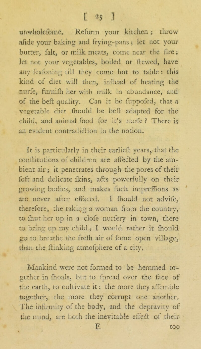 [ *J 1 unwholefome. Reform your kitchen ; throw afide your baking and frying-pans; let not your butter, fait, or milk meats, come near the fire; let not your vegetables, boiled or Hewed, have any feafoning till they come hot to table : this kind of diet will then, inflead of heating the nurfe, furnifh her with milk in abundance, and of the beft quality. Can it be fuppofed, that a vegetable diet fhould be bed adapted for the child, and animal food for it’s nurfe ? There is an evident contradiction in the notion. It is particularly in their earliefl yearsrthat the conftitutions of children are affected by the am- bient air ; it penetrates through the pores of their foft and delicate fkins, acts powerfully on their growing bodies, and makes luch impreffions as are never after effaced. I fhould not advife, therefore, the taking a woman from the country, to fhut her up in a dole nurfery in town, there to bring up my child; I would rather it fhould go to breathe the frefli air of fome open village, than the {linking atmofphere of a city. Mankind were not formed to be hemmed to- gether in fhoals, but to fpread over the face of the earth, to cultivate it: the more they afTemble together, the more they corrupt one another. The infirmity of the body, and the depravity of the mind, are both the inevitable diced of their E too