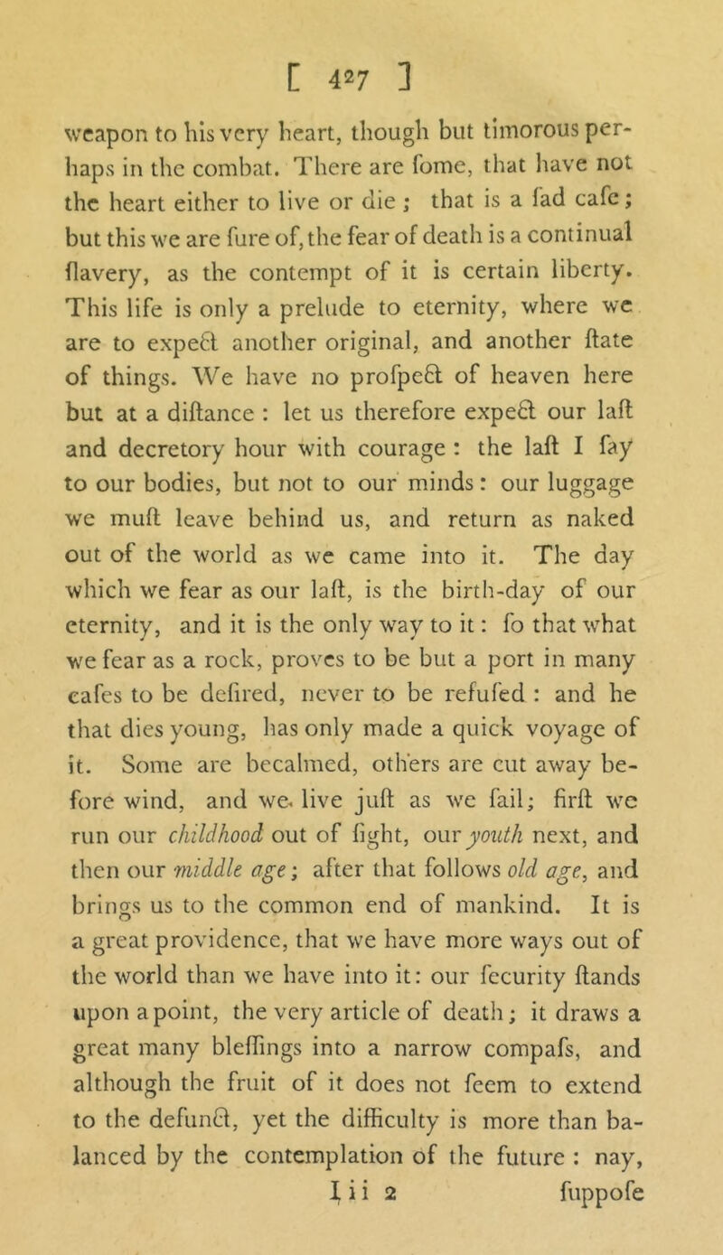 [ 4^7 ] weapon to his very heart, though but timorous per- haps in the combat. There are fome, that have not the heart either to live or die ; that is a lad cafe; but this we are lure of, the fear of death is a continual flavery, as the contempt of it is certain liberty. This life is only a prelude to eternity, where we are to expert another original, and another hate of things. We have no profpeft of heaven here but at a diftance : let us therefore expe£l our laft and decretory hour with courage : the laft I fay to our bodies, but not to our minds: our luggage we muft leave behind us, and return as naked out of the world as we came into it. The day which we fear as our laft, is the birth-day of our eternity, and it is the only way to it: fo that what we fear as a rock, proves to be but a port in many cafes to be delired, never to be refufed : and he that dies young, has only made a quick voyage of it. Some are becalmed, others are cut away be- fore wind, and we. live juft as we fail; firft we run our childhood out of light, our youth next, and then our middle age; after that follows old age, and brings us to the common end of mankind. It is a great providence, that we have more ways out of the world than we have into it: our fecurity Hands upon a point, the very article of death; it draws a great many bleftings into a narrow compafs, and although the fruit of it does not feem to extend to the defunCt, yet the difficulty is more than ba- lanced by the contemplation of the future : nay, i i i 2 fuppofe