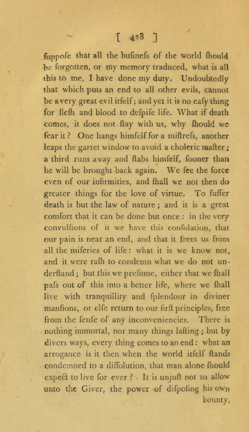 fuppofe that all the bufinefs of the world fhould be forgotten, or my memory traduced, what is all this to me, I have done my duty. Undoubtedly that which puts an end to all other evils, cannot be a very great evil itfelf; and yet it is no eafy thing for flefh and blood to defpife life. What if death comes, it does not flay with us, why fhould we fear it ? One hangs himfelf for a miflrefs, another leaps the garret window to avoid a choleric naafter; a third runs away and (tabs himfelf, fooner than he will be brought back again. We fee the force even of our infirmities, and fhall we not then do greater things for the love of virtue. To fuffer death is but the law of nature ; and it is a great comfort that it can be done but once : in the very convulfions of it we have this confolation, that our pain is near an end, and that it frees us from all the ntiferies of life: what it is w'e know' not, and it wrere rafli to condemn what wre do not un- derhand ; but this we prefume, either that we fhall pafs out of this into a better life, where we fhall live wdth tranquillity and fplendour in diviner manfions, or elfe return to our firft principles, free from the fenfe of any inconveniencies. There is nothing immortal, nor many things lading ; but by divers ways, every thing comes to an end : what an arrogance is it then when the world itfelf Hands condemned to a diflblution, that man alone fhould expebt to live for ever ? - It is unjuft not to allow unto the Giver, the pow7cr of difpofing his ow'n bounty,