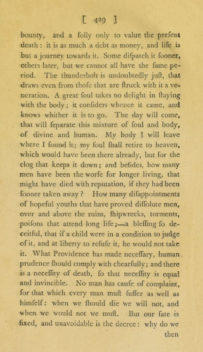 bounty, and a folly only to value the prefcnt death : it is as much a debt as money, and life is but a journey towards it. Some difpatch it. fooner, others later, but we cannot all have the fame .pe- riod. The thunderbolt is undoubtedly juft, that draws even from thofe that are ftruck with it a ve- neration. A great foul takes no delight in flaying with the body; it confiders whence it came, and knows whither it is to go. The day will come, that will feparate this mixture of foul and body, of divine and human. My body I will leave where I found it; my foul lhall retire to heaven, which would have been there already, but for the clog that keeps it down; and befides, how many men have been the worfe for longer living, that might have died with reputation, if they had been fooner taken away ? How many difappointments of hopeful youths that have proved diffolute men, over and above the ruins, fhipwrecks, torments, poifons that attend long life;—a bleffing fo de- ceitful, that if a child were in a condition to judge of it, and at liberty to refufe it, he would not take it. What Providence has made neceffary, human, prudence fhould comply with chearfully; and there is a neceflity of death, fo that neceflity is equal and invincible. No man has caufe of complaint, for that which every man muft fuffer as well as himfelf: when we fhould die we will not, and when we would not we muft. But our fate is fixed, and unavoidable is the decree : why do we then