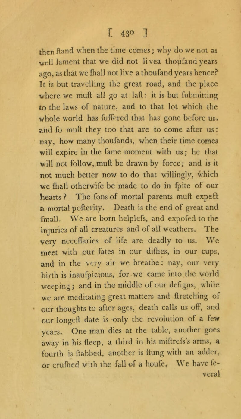 [ 43° ] then ftand when the time comes; why do we not as well lament that we did not livea thoufand years ago, as that we fhall not live a thoufand years hence? It is but travelling the great road, and the place where we mull all go at lafl: it is but fubmitting to the laws of nature, and to that lot which the whole world has fuffered that has gone before us, and fo mult they too that are to come after us: nay, how many thoufands, when their time comes will expire in the fame moment with us; he that will not follow, mult be drawn by force; and is it rot much better now to do that willingly, which we fhall otherwife be made to do in fpite of our hearts ? The fons of mortal parents mult expeft a mortal poflerity. Death is the end of great and fmall. We are born helplefs, and expofed to the injuries of all creatures and of all weathers. The very necelfaries of life are deadly to us. We meet with our fates in our difhes, in our cups, and in the very air we breathe: nay, our very birth is inaufpicious, for we came into the world weeping; and in the middle of our defigns, while we are meditating great matters and firetching of ‘ our thoughts to after ages, death calls us off, and our longeft date is only the revolution of a few years. One man dies at the table, another goes away in his fleep, a third in his miflrefs’s arms, a fourth is dabbed, another is flung with an adder, or crufhed with the fall of a houfe. We have fc- veral