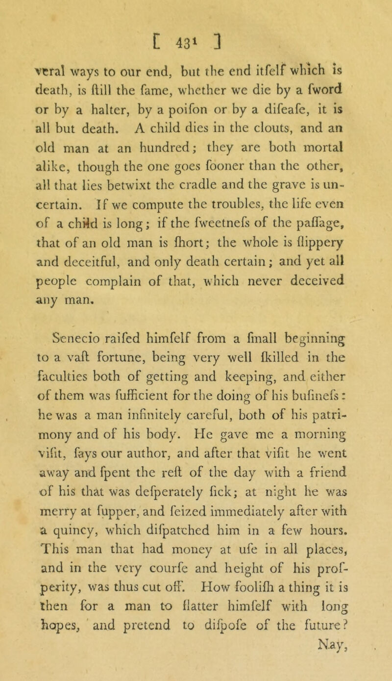 veral ways to our end, but the end itfelf which is death, is dill the fame, whether wre die by a fword or by a halter, by a poifon or by a difeafe, it is all but death. A child dies in the clouts, and an old man at an hundred; they are both mortal alike, though the one goes fooner than the other, all that lies betwixt the cradle and the grave is un- certain. If we compute the troubles, the life even of a chHd is long; if the fweetnefs of the pafiage, that of an old man is fhort; the whole is flippery and deceitful, and only death certain; and yet all people complain of that, which never deceived any man. Scnecio raifed himfclf from a fmall beginning to a vaft fortune, being very well {killed in the faculties both of getting and keeping, and either of them was fufficient for the doing of his bufmefs : he was a man infinitely careful, both of his patri- mony and of his body. He gave me a morning vifit, fays our author, and after that vifit he went away and fpent the reft of the day with a friend of his that was dcfperatcly lick; at night he was merry at fupper, and feized immediately after with a quincy, which difpatched him in a few hours. This man that had money at ufe in all places, and in the very courfe and height of his prof- perity, was thus cut off. How foolifli a thing it is then for a man to flatter himfelf with long hopes, and pretend to difpofe of the future? Nay,