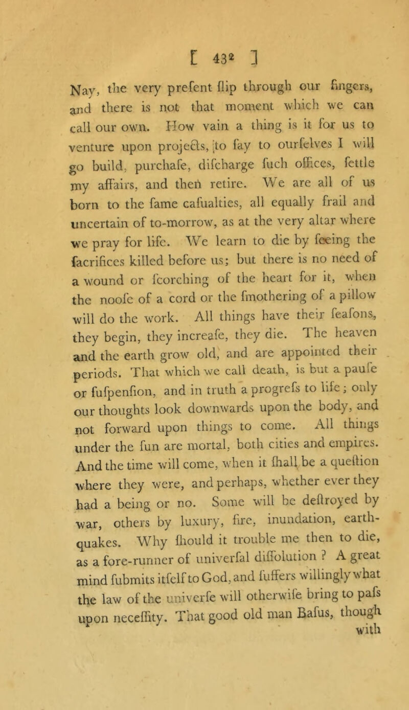 [ 43* ] Nay, the very prefent flip through our fingers, and there is not that moment which we can call our own. How vain a thing is it for us to venture upon projects, :to fay to ourfelves I will go build, purchafe, difeharge fuch offices, fettle my affairs, and then retire. We are all of us born to the fame cafualties, all equally frail and uncertain of to-morrow, as at the very altar where we pray for life. We learn to die by feeing the facrifices killed before us; but there is no need of a wound or fcorching of the heart for it, when the noofc of a cord or the fmothering of a pillow will do the work. All things have their feafons, they begin, they increafe, they die. The heaven and the earth grow old, and are appointed then- periods. That which we call death, is but a pauie or fufpenfion, and in truth a progrefs to life; only our thoughts look downwards upon the body, and not forward upon things to come. All things under the fun are mortal, both cities and empnes. And the time will come, when it fhall be a queftion where they were, and perhaps, whether ever they had a being or no. Some will be deflro^ed by war, others by luxury, fire, inundation, earth- quakes. Why fhould it trouble me then to die, as a fore-runner of univerfal diffolution ? A great mind fubmits itfelftoGod,and luffers willingly what the law of the univerfe will otherwife bring to pafs upon neceffity. That good old man Bafus, though