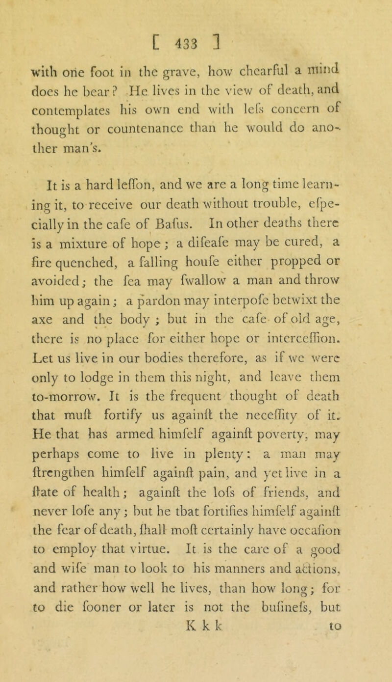 with one foot in the grave, how chcarFul a mind does he bear? He lives in the view of death, and contemplates his own end with lels concern of thought or countenance than he would do ano- ther man’s. It is a hard leffon, and we are a long time learn- ing it, to receive our death without trouble, efpe- cially in the cafe of Bafus. In other deaths there is a mixture of hope ; a difeafe may be cured, a fire quenched, a falling houfe either propped or avoided; the fca may fwallow a man and throw him up again; a pardon may interpofc betwixt the axe and the body; but in the cafe of old age, there is no place for either hope or interceffion. Let us live in our bodies therefore, as if we were only to lodge in them this night, and leave them to-morrow. It is the frequent thought of death that mud fortify us againft the neceftity of it. He that has armed himfelf againft poverty, may perhaps come to live in plenty: a man may ltrengthen himfelf againft pain, and yet live in a ftate of health; againft the lofs of friends, and never lofe any; but he tbat fortifies himfelf againft the fear of death, fhall molt certainly have occafion to employ that virtue. It is the care of a good and wife man to look to his manners and adions. and rather how well he lives, than how long; for to die fooner or later is not the bufinels, but K k k to