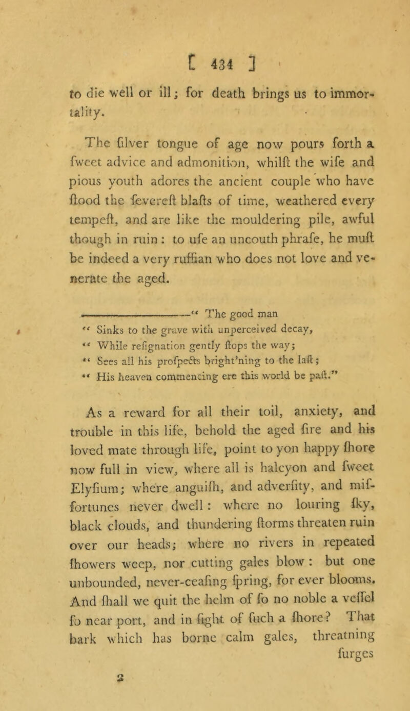 to die well or ill; for death brings us to immor- tality. The filver tongue of age now pours forth a fweet advice and admonition, whilfb the wife and pious youth adores the ancient couple who have flood the fevereft blafts of time, weathered every temped, and are like the mouldering pile, awful though in ruin : to ufe an uncouth phrafe, he muft be indeed a very ruffian w ho does not love and ve- nerate the aged. .... -—“ The good man “ Sinks to the grave with unperceived decay, “ While refignation gently Hops the way; “ Sees all his profpe&s bright’ning to the lad ; “ His heaven commencing ere this world be pad.” As a reward for all their toil, anxiety, and trouble in this life, behold the aged fire and his loved mate through life, point to yon happy fhore now full in viewT, where all is halcyon and fwreet Elyfium; where anguifh, and adverfity, and mif- fortunes never dwell : where no louring fky, black clouds, and thundering ftorms threaten ruin over our heads; where no rivers in repeated fhowers weep, nor cutting gales blow : but one unbounded, never-ccafing fpring, for ever blooms. And fhall we quit the helm of fo no noble a veflcl fo near port, and in fight of fuch a fhore? 1 hat bark which has borne calm gales, threatning furges n