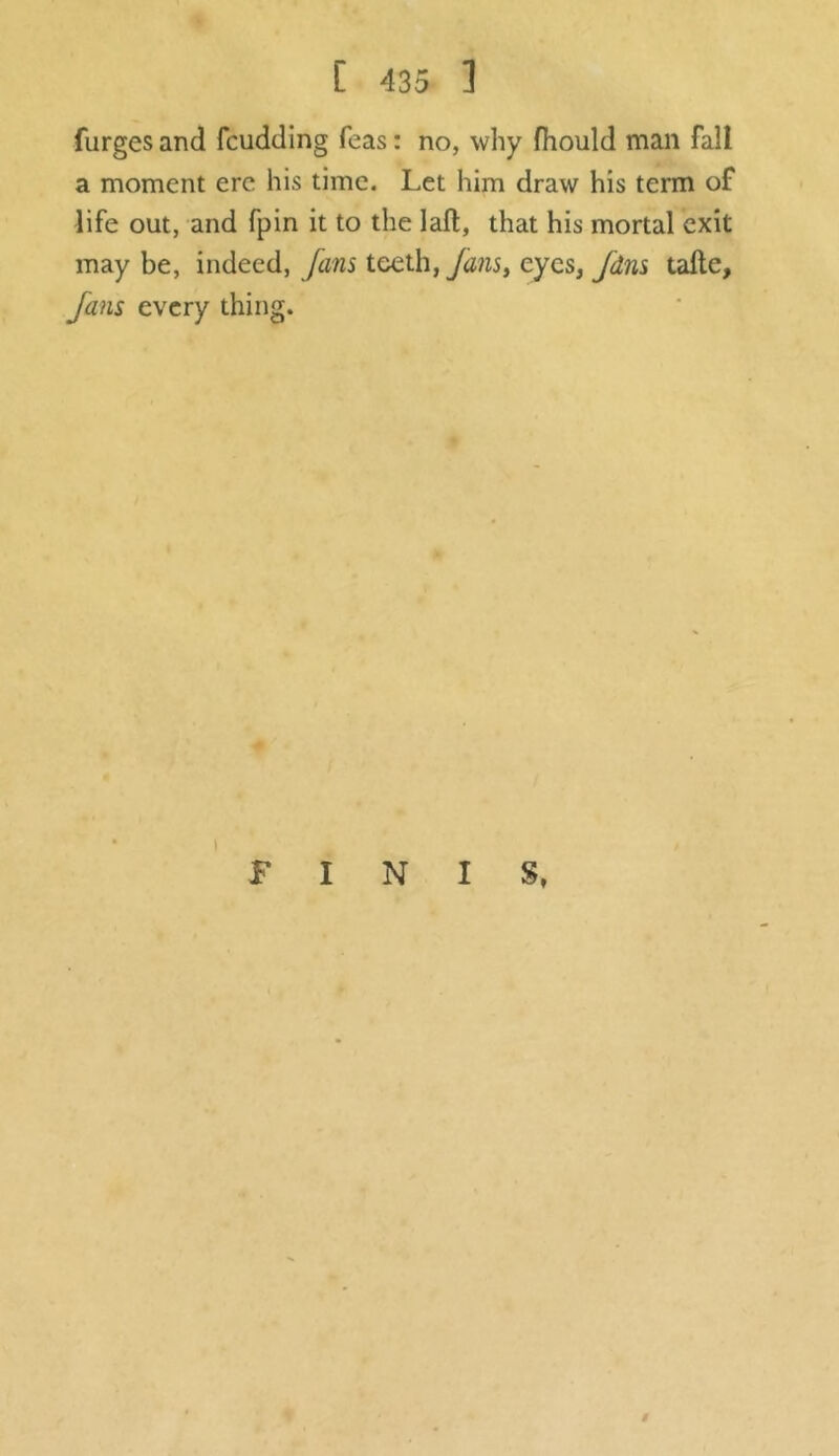 (urges and fcudding Teas: no, why fhould man fall a moment ere his time. Let him draw his term of life out, and fpin it to the laft, that his mortal exit may be, indeed, fans teeth,fanst eyes, fdns tafte, fans every thing. FINIS, #