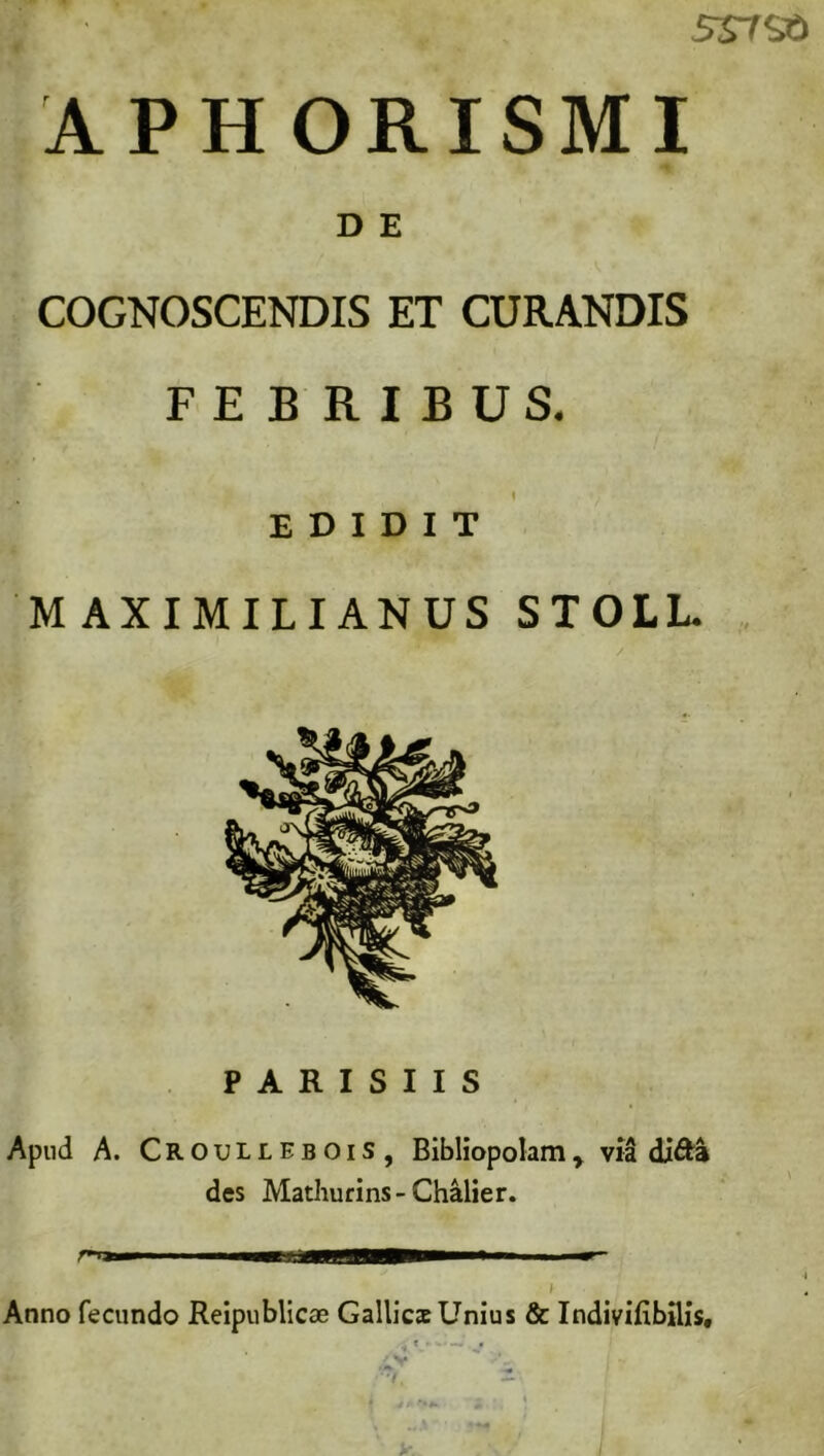 5S7St> APHORISMI D E COGNOSCENDIS ET CURANDIS IT FEBRIBUS. EDIDIT MAXIMILIANUS STOLL. PARISIIS Apud A. CroulleboiS, Bibliopolam, via di&a des Mathurins- Chalier. Anno fecundo Reipublicae Gallics Unius & Indivifibflis, '7,