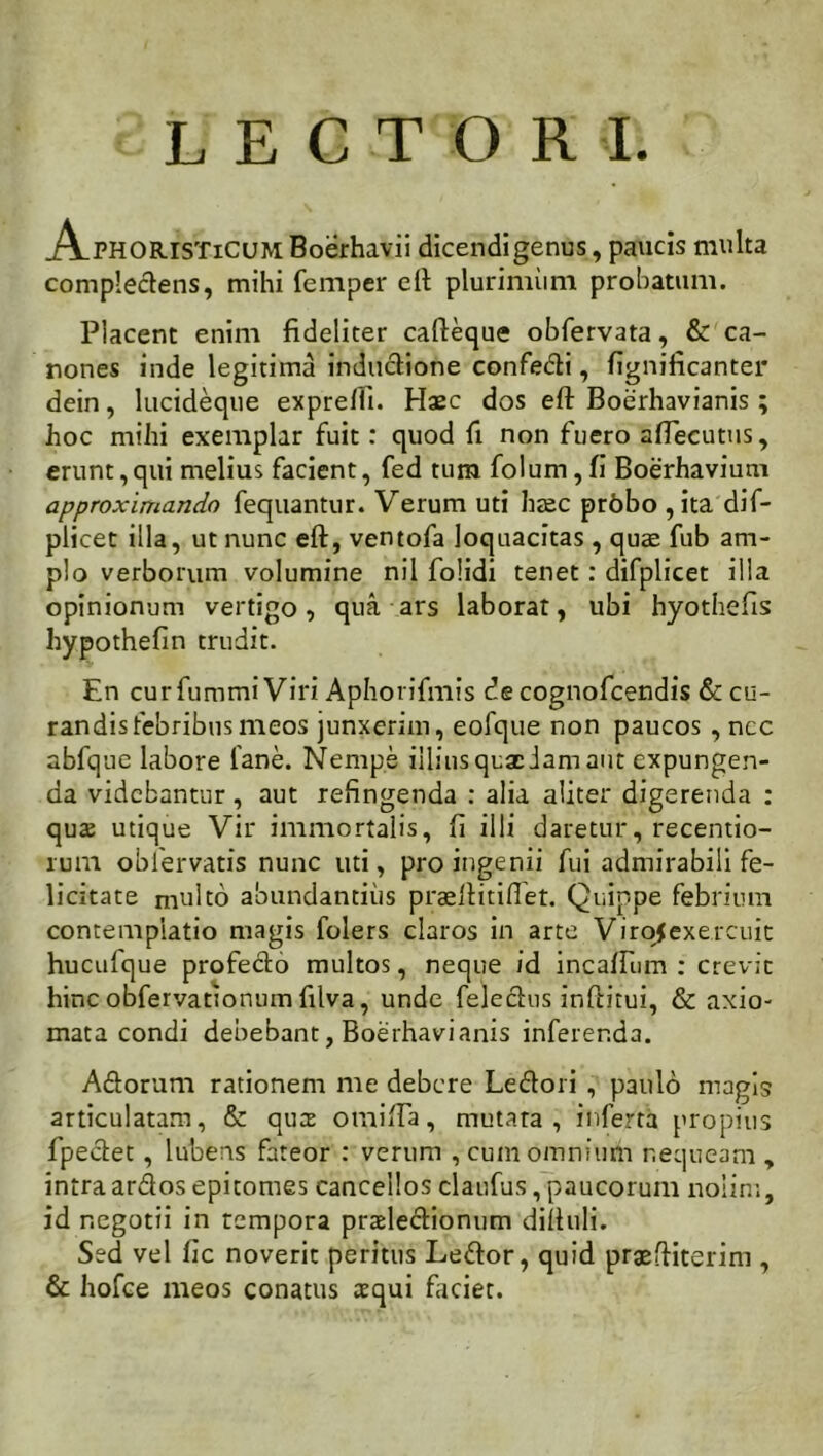 LECTORI AphorisTiCUM Boerhavii dicendi genus, paucis multa complectens, mihi femper eft plurimiim probatum. Placent enim fideliter cafteque obfervata, & ca- nones inde legitima inductione confecti, fignificanter dein, lucideque exprefti. Haec dos eft Boerhavianis ; hoc mihi exemplar fuit: quod fi non fuero aflecutus, erunt, qui melius facient, fed tum folum, fi Boerhavium approximando fequantur. Verum uti haec prbbo , ita dif- plicet illa, ut nunc eft, ventofa loquacitas, quae fub am- plo verborum volumine nil folidi tenet: difplicet illa opinionum vertigo, qua ars laborat, ubi hyothefis hypothefin trudit. En cur fummi Viri Aphorifmis de cognofcendis & cu- randis febribus meos junxerim, eofque non paucos , ncc abfque labore 1'ane. Nempe illius qua: Jam aut expungen- da videbantur, aut refingenda : alia aliter digerenda : qute utique Vir immortalis, fi illi daretur, recentio- rum obfervatis nunc uti, pro ingenii fui admirabili fe- licitate multo abundantius praeftitiftet. Quippe febrium contemplatio magis folers claros in arte Virojexercuit huculque profecto multos, neque id inca/Fum : crevit hinc obfervationum filva, unde feledus inftitui, & axio- mata condi debebant, Boerhavianis inferenda. Adorum rationem me debere Ledori , paulo magis articulatam, & qutE omifta, mutata, inferta propius fpedet, lubens fateor : verum , cum omnium nequeam , intra ardos epitomes cancellos claufus, paucorum nolin:, id negotii in tempora prasledionum diftuli. Sed vel fic noverit peritus Ledor, quid prgeftiterim , & hofce meos conatus aequi faciet.