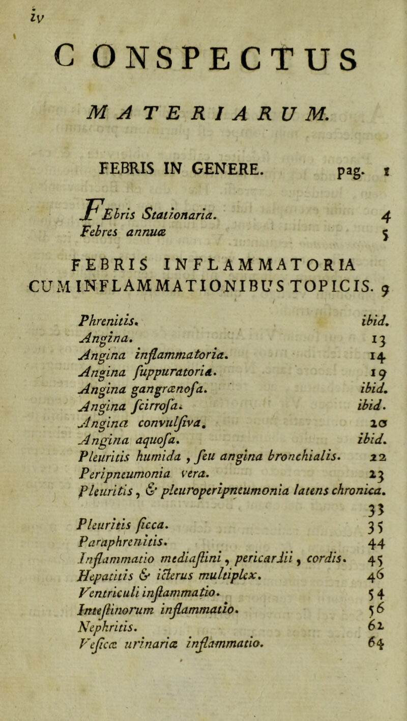 lv C ONSPECTUS M A T E R / A R U M. FEBRIS IN GENERE. FElrls Stationaria. Febres annuet PaS- 4 5 FEBRIS INFLAMMATORIA CUM INFLAMMATIONIBUS TOPICIS. 9 Phrenitis, Angina. ibld. *3 . *9 ibld. ibld. IO ibld. Angina inflammatoria. Angina fuppuratoria. Angina gangrccnofa. Angina fcirrofa. Angina convulflva. Angina aquofa. Pleuritis kumida , feu angina bronchialis P eripneumonia vera. 13 Pleuritis, & pleuroperipneumonia latens chronica. .. . 35 Pleuritis ficca. P araphrenitis. Inflammatio mtdiafllnl, pericardii, cordis Hepatitis & icterus multiplex. Ventriculi Inflammatio. Imeflinorum inflammatio. Nephritis. Veflca urinarict inflammatio. 22 35 44 45 46 54 61 64