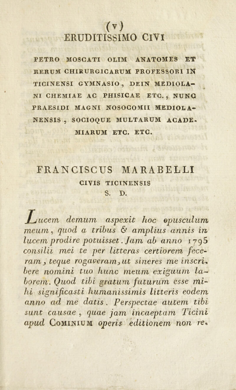 ERUDITISSIMO ClVl PETRO MOSCATI OLIM ANATOMES ET RERUM CHIRURGICARUM PROFESSORI IN TICINENSI GYMNASIO, DEIN MEDIOLA- NI CHEMIAE AC PHISICAE ETC. , NUNC PRAESIDI MAGNI NOSOCOMII MEDIOLA- NENSIS 9 SOCIOQUE MULTARUM ACADE» MIARUM ETC. ETC. FRANCISCUS MARABELLI CIVIS TICINENSIS S. D. Lucem demum aspexit hoc opusculum meum, quod a tribus & amplius annis in lucem prodire potuisset. Jam ab anno ivg5 consilii mei te per litteras certiorem fece- ram teque rogaveram >ut sineres me inseri* bere nomini tuo hunc meum exiguum la- borem. Quod tibi gratum futurum esse mi- hi significasti humanissimis litteris eodem anno ad me datis . Perspectae autem tibi sunt causae , quae jam incaeptam Ticini apud Cominium operis editionem non re*