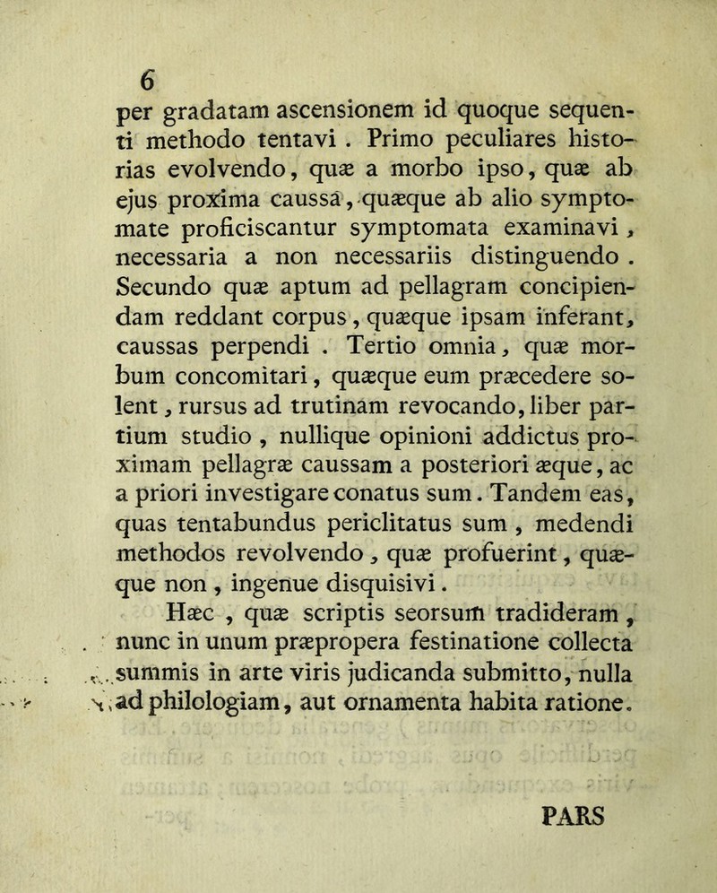 per gradatam ascensionem id quoque sequen- ti methodo tentavi . Primo peculiares histo- rias evolvendo, quse a morbo ipso, quae ab ejus pro:^ima caussa, quaeque ab alio sympto- mate proficiscantur symptomata examinavi, necessaria a non necessariis distinguendo . Secundo quae aptum ad pellagram concipien- dam reddant corpus, quaque ipsam inferant, caussas perpendi • Tertio omnia, quae mor- bum concomitari, quaeque eum procedere so- lent , rursus ad trutinam revocando, liber par- tium studio , nullique opinioni addictus pro- ximam pellagrae caussam a posteriori aeque, ac a priori investigare conatus sum. Tandem eas, quas tentabundus periclitatus sum , medendi methodos revolvendo, quae profuerint, qua- que non , ingenue disquisivi. Haec , qu^ scriptis seorsum tradideram, nunc in unum praepropera festinatione collecta . summis in arte viris judicanda submitto, nulla ,ad philologiam, aut ornamenta habita ratione. PARS