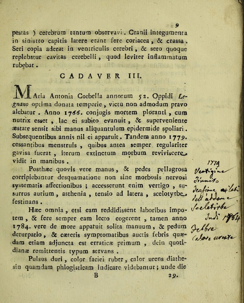 pestas ) cerebrum tantum observavi, Cranii integumenta in sinistro capitis latere erant fere coriacea, & crassa, Seri copia aderat in ventriculis cerebri, & sero quoque replebatur cavitas cerebelli, quod leviter inflammatum rubebat • CADAVER IIL Aria Antonia Corbella annorum 52. Oppidi Le- gnano optima donata temperie, victu non admodum pravo alebatur , Anno conjugis mortem ploranti , cura nutrix esset , lac ei subko evanuit, & superveniente JBstate sensit sibi manus aliquantulum epidermide spoliari. Subsequentibus annis nil ei apparuit • Tandem anno 1775?. cessantibus menstruis , quibus antea semper regulariter gavisa fuerat , iterum extinctum morbum reyiviscero vidit in manibus . Posthac quovis vere manus, & pedes pellagrosa corripiebantur desquamatione non sine morbosis nervosi systematis affectionibus ; accesserunt enim vertigo , su- surrus aurium , asthenia , tensio ad latera , scelotyrbe.# festinans . ^ H£Bc omnia , etsi eam reddidissent laboribus impo- tem , 6c fere semper eam lecto cogerent , tamen anno 1784. vere de more appatuit solita manuum , & pedum deturpatio , & csereris symptomatibus auctis febris quae- dam etiam adjuncta est erraticae primum , dein quoti- diantB remittentis typum servans . Pulsus duri, color faciei ruber, calor urens diaihe- sin quamdam phlogisticam indicare videbantur; unde die B 29. i/e- /pif