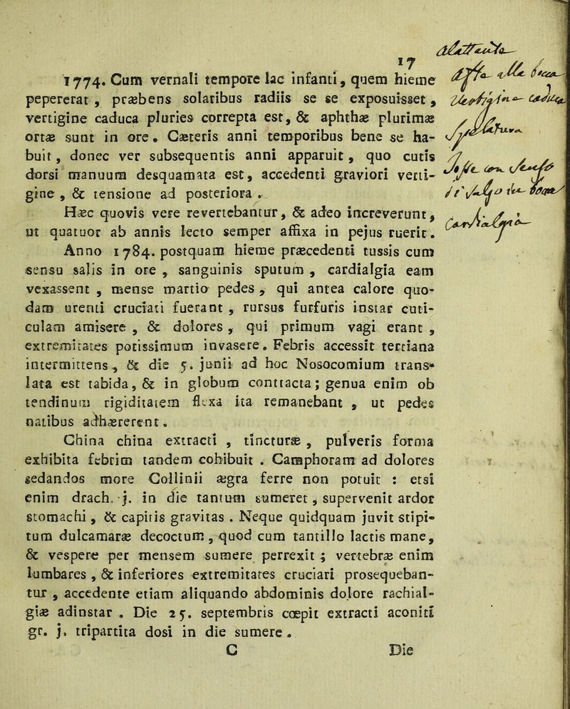 *7 1774, Cum vernali tempore lac infanti, quem hieme pepererat , prsebens solaribus radiis se se exposuisset, vertigine caduca pluries correpta est, & aphthae plurimas ort« sunt in ore • Gaeteris anni temporibus bene se ha- buit , donec ver subsequentis anni apparuit, quo cutis dorsi manuum desquamata est, accedenti graviori verti- gine , & tensione ad posteriora .. Hbec quovis vere revertebantur, & adeo increverunt, ut quatuor ab annis lecto semper affixa in pejus ruerit . Anno 1784. postquam hieme prsecedenti tussis cum sensu salis in ore , sanguinis sputum , cardialgia eam vexassent , mense martio pedes , qui antea calore quo- dam urenti cruciati fuerant , rursus furfuris instar cuti- culam amisere , & dolores , qui primum vagi erant , extremirates potissimum invasere, Febris accessit tertiana intermittens, & die 5. junii ad hoc Nosocomium trans»* lata est tabida, & in globum conttacia; genua enim ob tendinum rigiditatem flexa ita remanebant , ut pedes natibus adhasrerent. Ghina china extracti , tinctura , pulveris forma exhibita febrim tandem cohibuit . Camphoram ad dolores ^ sedandos more Gollinii aegra ferre non potuit : etsi enim drach. j, in die tantum sumeret, supervenit ardor stomachi, & capitis gravitas . Neque quidquam juvit stipi- tum dulcamarse decoctum , quod cum tantillo lactis mane, & vespera per mensem sumere perrexit ; vertebra enim lumbares , & inferiores extremitates cruciari prosequeban- tur , accedente etiam aliquando abdominis dolore rachial- gi« adinstar , Die 25. septembris ccepit extracti aconid gr. j, tripartita dosi in die sumere. C Die