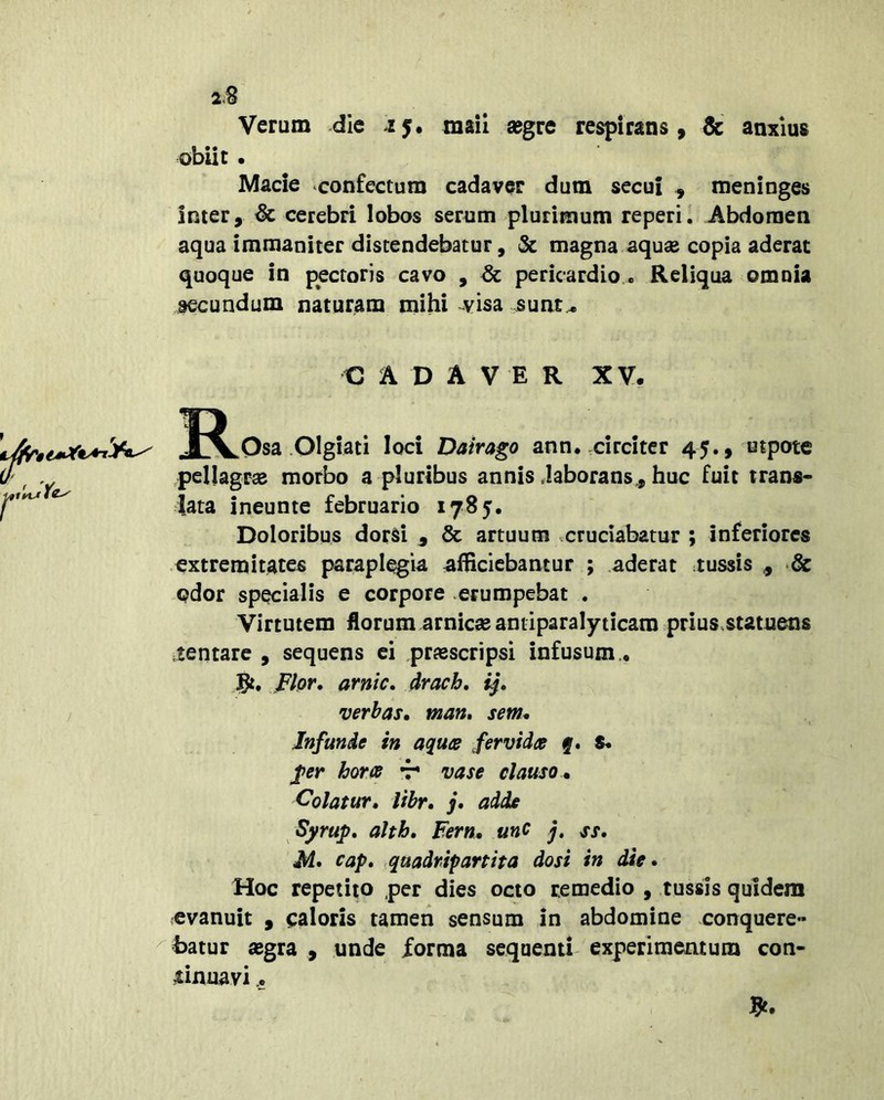 2.B Verum die -15. tnail «gre respirans, & anxius obiit • Macie confectum cadaver dum secui , meninges inter, & cerebri lobos serum plurimum reperi. Abdomen aqua immaniter distendebatur, & magna aqu^ copia aderat quoque in pectoris cavo , ^ pericardio.. Reliqua omnia secundum naturam mihi 4^isa sunt.^ C A D A V E R XV, 33Losa Olgiati loci Dairago ann. circiter 45., utpote iF^ y pellagrse morbo a pluribus annis daborans., huc fuit trans- data ineunte februario 1785. Doloribus dorsi ^ & artuum xcruciabatur ; inferiores extremitates paraplegia afHciebamur ; aderat tussis , dc pdor specialis e corpore erumpebat . Virtutem florum amicas antiparalyticam prius.statuens .tentare , sequens ei prjescripsi infusum.. Fhr. arnic, drach, ij, / verbas» man» sem* Infunde in aquee fervida q» S. fer hora t* vase clauso m Colatur, libr, j, adde Syrup, alth, Fern, unC j, ss. M* cap, .quadripartita dosi in die. Hoc repetito per dies octo remedio , tussis quidem evanuit , caloris tamen sensum in abdomine conquere» ^hatur segra , unde forma sequenti- experimentum con- tinuavi ..