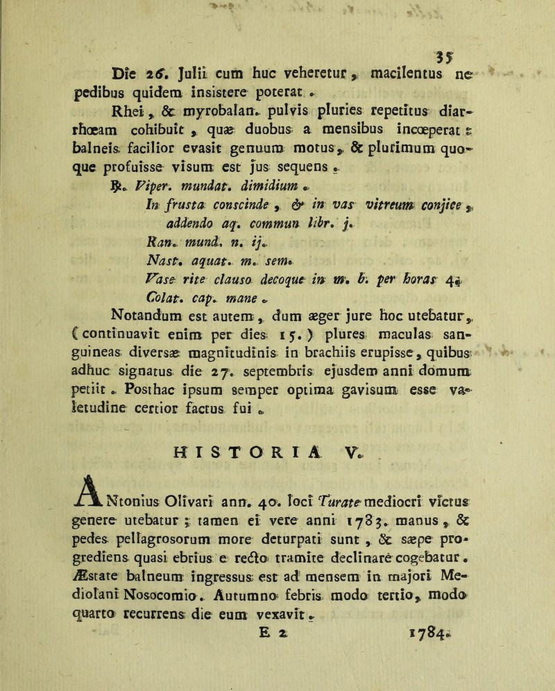 n Die 2^. Julii cum huc veheretur, macilentus ne pedibus quidem insistere poterat » Rhei ^ 8c mjrrobalane pulvis pluries repetitus diar- rhoeam cohibuit » quse duobus^ a mensibus incoeperat s balneis facilior evasit genuum raotus^ & plurimum quo- que profuisse visura: est jus sequens Fiper, mundat, dimidium In frusta conscinde , vas vitreum conjice j, addendo aq, commun libr, j, Ran,. mund, n, ij\>, Nast, aquat, m„ sem» Fase^ rite clauso decoqut m m, h, per horas 44. Colat, cap,. mane Notandum est autem,, dum agger jure hoc utebatur,, {continuavit enim per dies; 15.) plures maculas san- guineas diversas magnitudinis in brachiis erupisse , quibus: adhuc signatus die 27. septembris ejusdem anni domum: petiit ► Posthac ipsum semper optima gavisum esse va- letudine certior factus fui HISTORIA V. i^Ntonius Olivari ann» 40. toci mediocri victus genere utebatur ;; tamen ei vere anni 1785^ manus,, & pedes peliagrosorum more dcturpati sunt , & ssepe pro- grediens quasi ebrius e redio tramite declinare cogebatur • Astate balneum ingressus est ad mensem in majori Me- diotani Nosocomio. Autumno febris modo tertio, modo quarto recurrens die eum vexavit - E 2 1784*