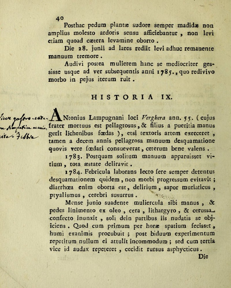 Posthac pedum plantas sudore sempcr madidas non amplius molesto ardoris sensu afficiebantur , non levi etiam quoad csecera levamine oborto . Die 28, junii ad lares rediit levi adhuc remanente manuum tremore. Audivi postea mulierem hanc se mediocriter ges- sisse usque ad ver subsequentis anni 1785., quo redivivo morbo in^pejus iterum ruit • HISTORIA IX. J^I^Ntonius Larapugnani loci Verghera ann. 55’. (cujus frater mortuus est pellagtosus, filius a pueritia manus gerit lichenibus foedas ), etsi textoris artem exerceret , tamen a decem annis pellagrosa manuum desquamatione quovis vere fcedari consueverat, ceterum bene valens . 1783. Postquam solitum manuum apparuisset vi- tium 9 tota aestate deliravit • 1784. Febricula laborans lecto fere seraper detentus desquamationem quidem , non morbi progressum evitavit ; diarrhoea enim oborta est, delirium, sapor muriaticus, ptyalismus , cerebri susurrus . Mense Junio suadente muliercula sibi manus , Sc pedes linimento ex oleo , cera , lithargyro , & cerussa-, confecto inunxit , soli dein partibus iis nudatis se obj- iciens . Quod cum primum per horas spatium fecisset, humi exanimis procubuit ; post biduum experimentum repetitum nullum ei attulit incommodum ; sed cum tertia vice id audax repeteret , cecidit rursus asphycticus. Dic