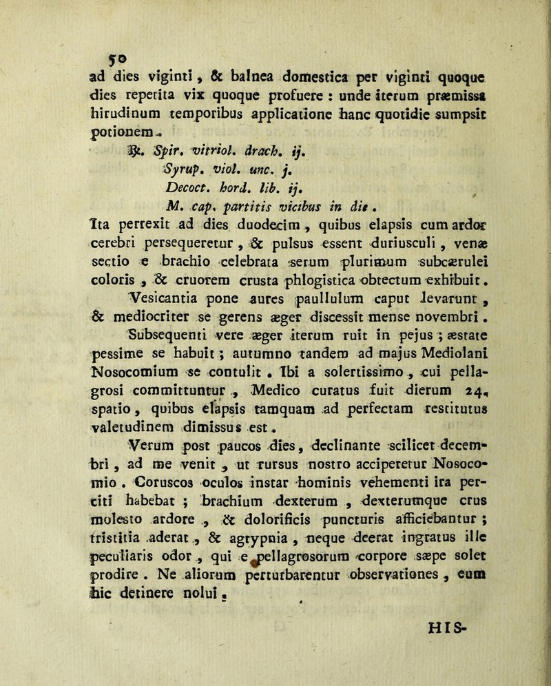 ad dies viglnt!, de balnea domestica per vigind quoque dies repetita vix quoque profuere : unde iterum prasmissa hirudinum temporibus applicatione hanc quotidie sumpsit potionem- 1^. Spr» vitr/oL drach, ij, Syrup» viol, unc. j, Decoct, hord, lih, ij, M, cap, partitis viahus in die , Ita perrexit ad dies duodecim , quibus elapsis cum ardor cerebri persequeretur , & pulsus essent duriusculi, venae sectio e brachio celebrata ^serum plurimum subcaerulei coloris , '& cruorem crusta phlogistica obtectum exhibuit • Vesicaniia pone ^urcs paullulum caput ievarunt , & mediocriter se gerens aeger discessit mense novembri • Subsequenti vere aeger iterum ruit in pejus ; aestate pessime se habuit ; autumno tandem ad majus Mediolani Nosocomium se contulit • Ibi a solertissimo , cui pella- grosi committunturMedico curatus fuit dierum 24, spatio 9 quibus elapsis tamquam ad perfectam restitutus valetudinem dimissus est . Verum post paucos dies, declinante scilicet decem- i)ri, ad me venit , ut rursus nostro acciperetur Nosoco- mio , Coruscos oculos instar hominis vehementi ira per- citi habebat ; brachium dexterum , dexterumque crus molesto ardore dolorificis puncturis afficiebantur ; tristitia .aderat ., & agrypnia , neque deerat ingratus illc peculiaris odor , qui e^ellagrosorura corpore ssepc solet prodire . Ne aliornm perturbarentur observationes , eum Ilie detinere nolui. ^ 4 HIS-