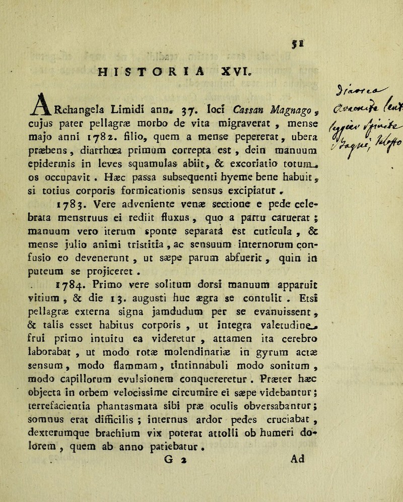 J^^Rchangela Limidi ann» 57. loci Cassan Magnago ^ cujus pater pellagrse morbo de vita migraverat , mense majo anni 1782. filio, quem a mense pepererat, ubera praebens, diarrhoea primum correpta est, dein manuum epidermis in leves squamulas abiit, & excoriatio totujn_4 os occupavit. Hsec passa subsequenti hyeme bene habuit, si totius corporis formicationis sensus excipiatur r 1785. Vere adveniente venae sectione e pede cele- brata menstruus ei rediit fluxus , quo a partu caruerat ; manuum vero iterum sponte separati est cuticula , & mense julio animi tristitia , ac sensuum internorum con- fusio eo devenerunt , ut ssepe parum abfuerit , quin in puteum se projiceret . 1784. Primo vere solitum dorsi manuum apparuit vitium, & die 13. augusti huc aegra se contulit . Etsi pellagrae externa signa jamdudum per se evanuissent» & talis esset habitus corporis , ut integra valecudino frui primo intuitu ea videretur , attamen ita cerebro laborabat , ut modo rotae molendinariae in gyrum aci® sensum, modo flammam, tintinnabuli modo sonitum , modo c-apillorum evulsionem conquereretur . Praeter haec objecta in orbem velocissime circumire ei saepe videbantur; lerrefacientia phantasmata sibi prae oculis obversabantur; somnus erat difficilis ; internus ardor pedes cruciabat , dexterumque brachium vix poterat attolli ob humeri do** lorem , quem ab anno patiebatur • G a Ad