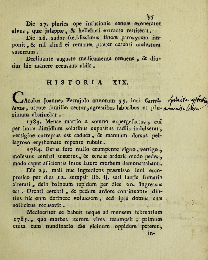 Die 27. pluries ope infusionis seno» exonemut alvus , qu« jalapp» , & hellebori extracto restiterat. Dic 28, sudor foetidissimus finetn paroxysmo tm-^ ponit, & nil aliud ei remanet praeter cerebri molestum susurrum « Declinante augusto medicamenta renuens , ^ diu- tius hic manere recusans abik • HISTORIA XIX. OjAroIus Joannes Ferrajolo annorum 55. loci CantU lama ^ utpote famili« rector,agrestibus laboribus ut ' rimum abstinebat« 1783. Mense martio a somno expergefactus, cui per horae dimidium solaribus expositus radiis indulserat, vertigine correptus est caduca , manuum dorsus pel- lagroso erythemate repente rubuit. 1784. Extus.fere nullo erumpente signo,vertigo , molestus cerebri susurrus , 6c sensus ardoris modo pedes , modo caput afficientis intus latere morbum demonstrabant • Die 2p. maii huc ingrediens praemisso leni ecco- protico per dies 12. aumpsit lib. ij, seri lactis fumaria alterati , dein balneum tepidum per dies 20. ingressus est . Urenti cerebri , & pedum ardore continuante diu- tius hic eum detinere voluissem, sed ipse domus suae sollicitus recusavit. Mediocriter se habuit usque ad mensem februarium 1785,, quo morbus iterum vires resumpsit ; primum enim cum nundinario die vicinum oppidum peteret, in-