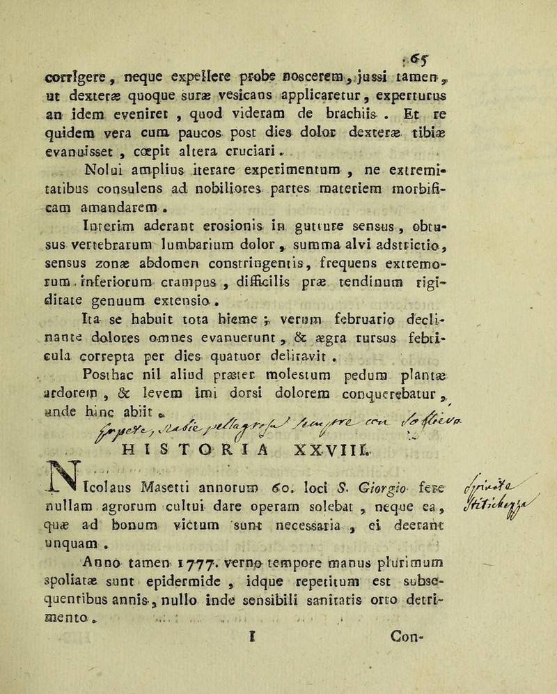 corrigere, neque expellere probe noscerem,qussi lamen^ ut dexteras quoque suras vesicans applicaretur, experturus an idem eveniret , quod videram de brachiis . Et re quidem vera cum paucos post dies dolor dexterse tibise evanuisset , coepit altera cruciari. Nolui amplius iterare experimentum , ne extremi- tatibus consulens ad nobiliores partes materiem morbifi- cam amandarem • lateilm aderant erosionis in guttura sensus , obtu- sus vertebrarum lumbarium dolor , summa alvi adstrictio, sensus zonas abdomen constringentis, frequens extremo- rum. inferiorum crampus , difficilis pras tendinum rigi^- ditate genuum extensio • Ita se habuit tota hieme verum februario decli- nante dolores omnes evanuerunt , & ^eg^a rursus febri- cula correpta per dies quatuor deliravit . Posihac nil aliud prastec molestum pedum planta ardorem , & levem imi dorsi dolorem conquerebatur,, R I A xxviir. -.^^Icolaus Masetti annorum 6^0» loci <5. Giorgio fe?c nullam agrorum cultui dare operam solebat ,, neque ea, qu« ad bonum victum sunr necessaria , ei deerant unquam * Anno tamen 1777. verno tempore manus phirioium — spoliatas sunt epidermide , idque repetitum est subse- quentibus annis, nullo inde sensibili sanitatis orto detrt- suento». M.. ' , . .. ' t ande hinc /V jf. abiit 6. H l S T O