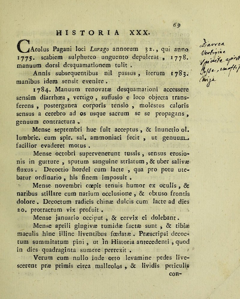 HISTORIA XXX. gp C^AfoIus Pagani loci Lurago annorum 32,, qui anno 1775. scabiem sulphureo unguento depulerat , 1778. manuum dorsi desquamationem tulit . Annis subsequentibus nil passus, iterum 1783. manibus idem sensit evenire. 1784. Manuum renovatae desquamationi accessere sensim diarrhoea, vertigo, suffusio e loco objecta trans- ferens , posterganea corporis tensio , molestus caloris sensus a cerebro ad os usque sacrum se se propagans , genuum contractura ♦ Mense septembri huc fuit acceptus , & inunctio ol. lumbric. cum spir. sal, ammoniaci fecit , ut genuum.» facilior evaderet motus . Mense octobri supervenerunt tussis, sensus erosio- nis in gutture , sputum sanguine striatum ,& uber salivae fluxus . Decoctio hordei cum lacte , qua pro potu ute- batur ordinario , his finem imposuit . Mense novembri coepit tenuis humor ex oculis , & naribus stillare cum narium occlusione , & obtuso frontis dolore. Decoctum radicis chinae dulcis cum lacte ad dies 20. protractum vix profuit, . Mense januario occiput, & cervix ei dolebant. Mense aprili gingivae tumidae factae sunt , & tibiae maculis hinc illinc liventibus foedatae . Praescripsi decoc^ tum summitatum pini, ut in Historia antecedenti , quod in dieS'quadraginta sumere perrexit , ? Verum cum nullo inde orto levamine pedes live- scerent prae primis circa malleolos , & lividis peticulis COB*