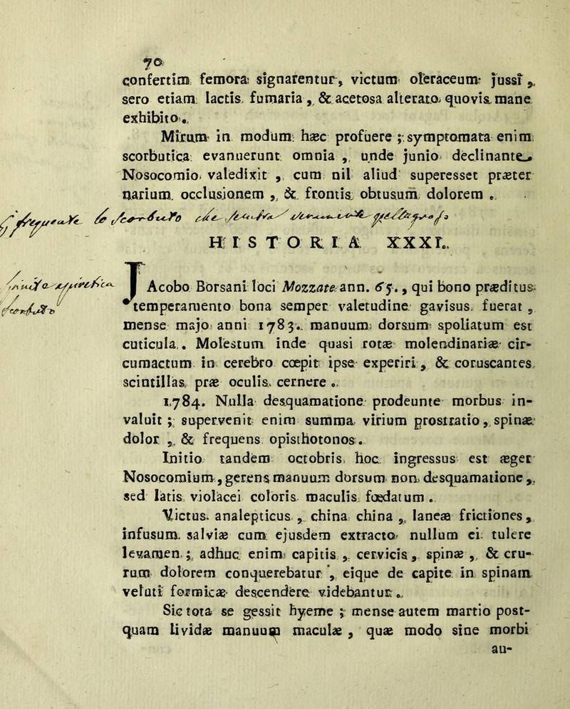 confertino. femora: signarentur, victum oleraceum? jussi ^ sero etiam lactis, fumaria& acetosa alterato, quovis, mane exhibito,. Miram in modum: hxc profuere symptomata enim; scorbutica evanuerunt, omnia ,, unde junio* declinante.# Nosocomio» valedixit ,, cum nil aliud' superessct prxter aarium. occlusionem ,, frontis, obtusum dolorem HI r S T O R I A XXXh. I Acobo Borsani loci Mozzate^ann, , qui bono pr«ditus^ ^temperamento bona semper valetudine, gavisus* fuerat , mense msjo» anni 1783.. manuum: dorsum’ spoliatum est cuticula,. Molestum inde quasi rotse molendinarias' cir- cumactum. in cerebro coepit ipse experiri, & coruscantes, scintillas prae oculis, cernere .. 1784. Nulla desquamatione prodeunte morbus in- valuit supervenit enim summa virium prostratio,, spinas* dolor 5, & frequens opisthotonos . Initio tandem: octobris* hoc ingressus est aeger Nosocomium, gerens manuum dorsum nom desquamatione ,, sed latis, violacei coloris roaculis: foedatum . Victus, analepticus china: china ,, laneaa frictiones,, infusum, salvias cum ejusdem extractO' nullum ci; tulere levamen,;, adhuc, enim? capitis cervicis,, spinse ,, & cru- rum dolorem conquerebatur eique de capite ia spinam velati fo,rrokae- descendere videbantur: Sic tota se gessit hyeme mense autem martio post- quam Lividas manuui^ maculas , quas modo sine morbi