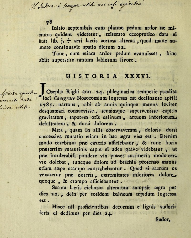 Initio Septembris curo plantas pedum ardor ne mi- nutus quidem videretur, reiterato eccoprotico data ei fuit lib. j» 'T seri lactis acctosa alterati, quod roane su- mere continuavit spatio dierum 22. Tunc, cum etiam ardor pedum evanuisset , hinc abiit superstite tantum labiorum livore • HISTORIA XXXVI. I Osepha Righi ann* 24. phlegmatica temperie prasdita ^loci Canegrate Nosocomium ingressa est declinante aprili 1785. narrans , sibi ab annis quinque manus leviter desquamari consuevisse, sensimque supervenisse capitis gravitatem, saporem oris salinum, artuum inferiorum^ debilitatem , 6c dorsi dolorem • Mira , quam in aliis observaveram , doloris dorsi successiva mutatio etiam in hac a^gra visa est . Etenim modo cerebrum pr« casteris afficiebatur , & tunc horis praesertim matutinis caput ei adeo grave^ videbatur , ut pr« intolerabili pondere vix posset sustineri ; modo cer» vix dolebac, tuneque dolore ad brachia protenso manus etiam s£pe crampo contrahebantur . Quod si sacrum os vexaretur pras c®teris, extremitates inferiores dolore# quoque , & crampo afficiebantur . Serum lactis cichorio alterarum sumpsit ^egra per dies 20. , dein per totidem balneum tepidum ingressa est . feris Hi sce nil proficientibus decocturo e lignis sudoii- ei dedimus per dies 24. Sudor,